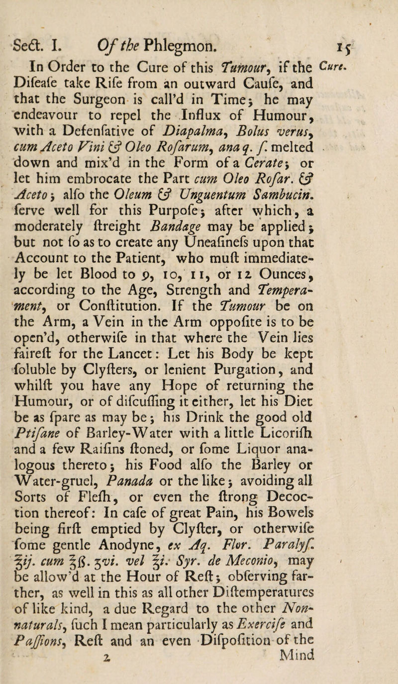 In Order to the Care of this Tumour, if the Cure. Difeafe take Rife from an outward Caufe, and that the Surgeon is call’d in Time* he may endeavour to repel the Influx of Humour, with a Defenfative of Diapalma, Bolus •verus, cum Aceto Vini &amp; Oleo Rofarum, ana q. f melted • down and mix’d in the Form of a Cerate ; or let him embrocate the Part cum Oleo Rofar. £s? Aceto ; alfo the Oleum (A Unguentum Sambucin. ferve well for this Purpofe; after which, a moderately (freight Bandage may be applied; but not fo as to create any Uneafinefs upon that Account to the Patient, who muft immediate¬ ly be let Blood to p, io, 11, or 12 Ounces, according to the Age, Strength and Tempera- ment, or Conftitution. If the Tumour be on the Arm, a Vein in the Arm oppofite is to be open’d, otherwife in that where the Vein lies faireft for the Lancet: Let his Body be kept foluble by Clyfters, or lenient Purgation, and whilft you have any Hope of returning the Humour, or of difcufling it either, let his Diet be as fpare as may be; his Drink the good old Ptifane of Barley-Water with a little Licorifli and a few Raiflns ftoned, or fome Liquor ana¬ logous thereto 5 his Food alfo the Barley or Water-gruel, Panada or the like j avoiding all Sorts of Flefh, or even the ftrong Decoc¬ tion thereof: In cafe of great Pain, his Bowels being firffc emptied by Clyfter, or otherwife Tome gentle Anodyne, ex Aq. Flor. Paralyf ^ij. cum t*vi. vel 3/V Syr. de Meconio, may be allow’d at the Hour of Reft; obferving far¬ ther, as well in this as all other Diftemperatures of like kind, a due Regard to the other Non- naturals, fuch I mean particularly as Exercife and PaJJions, Reft and an even Difpofition of the