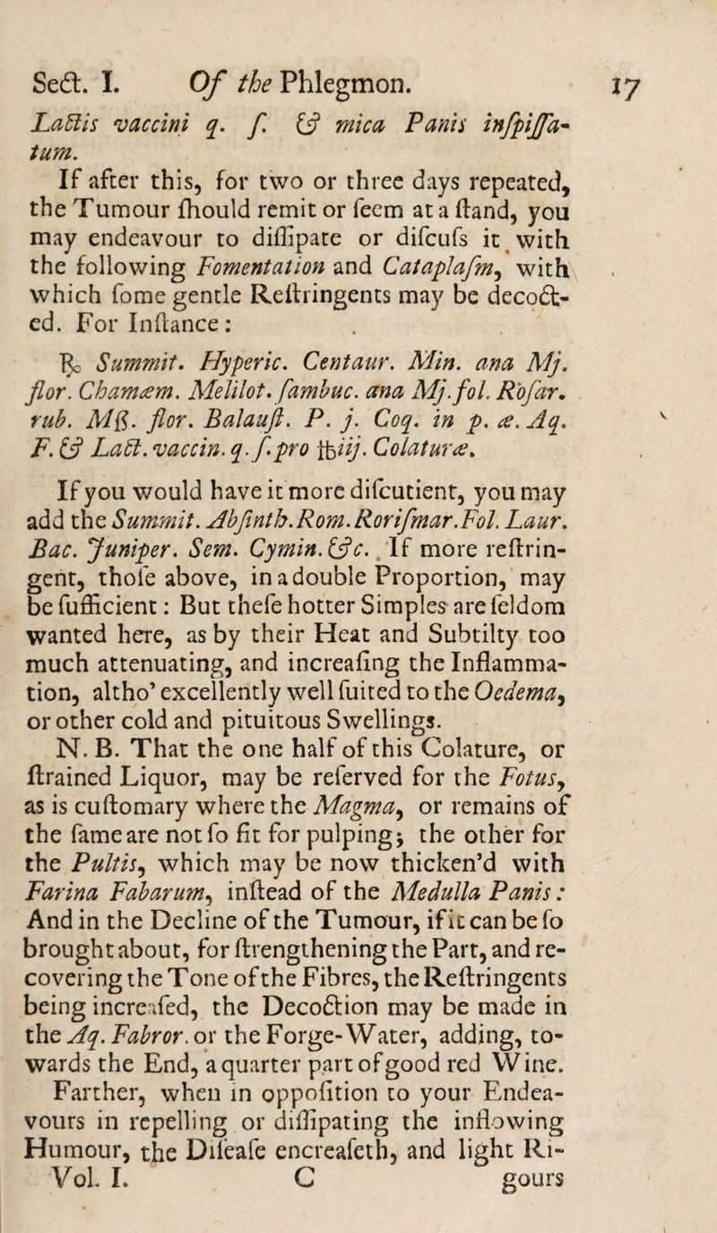 La51 is vaccini q. [ &amp; mica Fanis infpijfa- turn. If after this, for two or three days repeated, the Tumour fhould remit or feem at a (land, you may endeavour to diffipare or difcufs it with the following Fomentation and Cataplafm, with which fome gentle Redringents may be decodt- ed. For In dance : $0 Summit. Hyperic. Centaur. Min. ana Mj. fior. Chamtem. Melilot.famhuc. ana Mj.fol. Rofar. rub. MQ. flor. Balauft. P. j. Coq. in p. a. Aq. F. £5? Laft. vaccin. q-f-Pro lbtij- Colatur&lt;e. If you would have it more difcutient, you may add the Summit. Abfinth.Rom.Rorifmar.Fol. Laur. Bac. Juniper. Sem. Cymin.&amp;c. If more redrin- gent, thole above, in a double Proportion, may be fufficient: But thefe hotter Simples are feldom wanted here, as by their Heat and Subtilty too much attenuating, and increafing the Inflamma¬ tion, altho’ excellently well fuited to the Oedema, or other cold and pituitous Swellings. N. B. That the one half of this Colature, or drained Liquor, may be referved for the Fotus, as is cuftomary where the Magma, or remains of the fame are notfo fit for pulping $ the other for the Pultis, which may be now thicken’d with Farina Fab arum, indead of the Medulla Panis: And in the Decline of the Tumour, if it can befo brought about, for drengthening the Part, and re¬ covering the Tone of the Fibres, the Redringents being increafed, the Decoftion may be made in the Aq. Fabror. or the Forge-Water, adding, to¬ wards the End, a quarter part of good red Wine. Farther, when in oppofition to your Endea¬ vours in repelling or dilfipating the inflowing Humour, the Dileafe encreafeth, and light Ri- Vol I. C gours 1