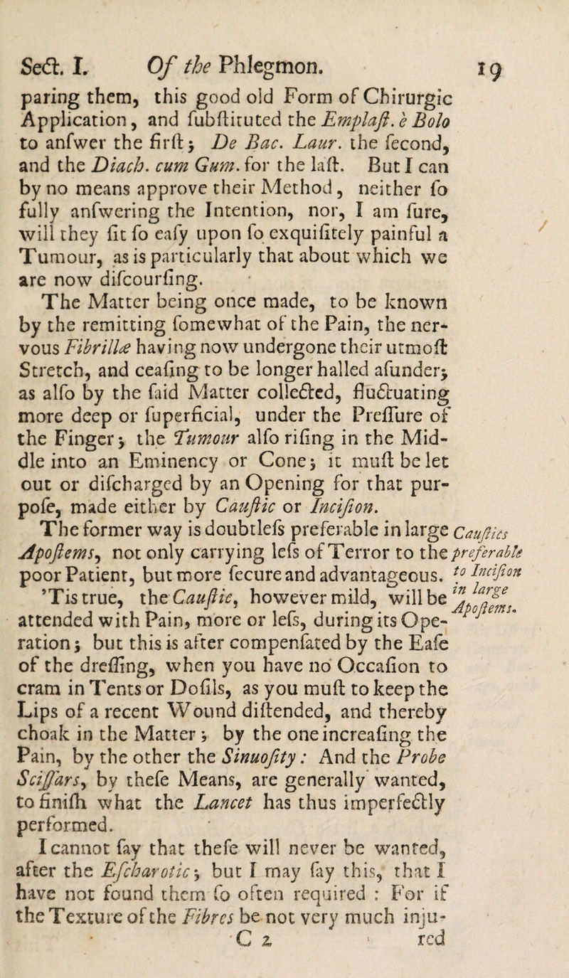 paring them, this good old Form of Chirurgic Application, and fubfiituted the Emplaft. e Bolo to anfwer the firft&gt; De Bac. Laur. the fecond, and the Diach. cum Gum. for the laft. But I can by no means approve their Method, neither fo fully anfwering the Intention, nor, I am fure, will they fit fo eafy upon lo exquifitely painful a Tumour, as is particularly that about which we are now difcourfing. The Matter being once made, to be known by the remitting fomewhat of the Pain, the ner¬ vous Fibrill# having now undergone their utmoffc Stretch, and ceafing to be longer hailed afunder&gt; as alfo by the faid Matter colledtcd, fluctuating more deep or fuperficial, under the Preflure of the Finger y the Tumour alfo rifing in the Mid¬ dle into an Eminency or Cone$ it muftbelet out or difcharged by an Opening for that pur- pofe, made either by Cauftic or Incijion. The former way is doubtlefs preferable in large CauJHcs Apoftems, not only carrying lefs of Terror to the preferable poor Patient, but more fecure and advantageous. to Incijion ’Tistrue, thc Cauftic, however mild, will be attended with Pain, more or lefs, during its Ope- y ration^ but this is after compenfated by the Eafe of the drefling, when you have no Gccafion to cram in Tents or Dofils, as you mult to keep the Lips of a recent Wound diftended, and thereby choak in the Matterj by the oneincreafing the Pain, by the other the Sinuofity: And the Probe Sciffars, by thefe Means, are generally wanted, tofinifh what the Lancet has thus imperfeftly performed. I cannot fay that thefe will never be wanted, after the Efchar otic*, but I may fay this, that I have not found them fo often required : For if the Texture of the Fibres be not very much inju- •C z ■ red