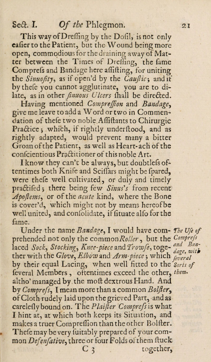 This way ofDreffing by the Dofil, is not only eafier to the Patient, but the Wound being more open, commodious for the draining away of Mat¬ ter between the Times of Drcffing, the fame Comprefs and Bandage here abiding, for uniting the Sinuofity, as if open’d by the Cauftic5 and if by thefe you cannot agglutinate, you are to di¬ late, as in other finuous Ulcers fhall be directed. Having mentioned Compreffon and Bandage, give me leave to add a Word or two in Commen¬ dation of thefe two noble Affidants to Chirurgic Pradlice j which, if rightly underdood, and as rightly adapted, would prevent many a bitter Groan of the Patient, as well as Heart-ach of the confcientious Pra&amp;itioner of this noble Art. I know they can’t be always, but doubtlefs of¬ tentimes both Knife and Sciffars might be fpared, were thefe well cultivated, or duly and timely pradbifed \ there being few Sinus's from recent Apoftems, or of the acute kind, where the Bone is cover’d, which might not by means hereofbe well united, and confolidate, if dtuate alfo for the fame. Under the name Bandage, I would have com- The Ufe of prehended not only the common Roller, but the Comprefs laced Sock, Stocking, Knee-piece and Trowfe^ toge- ther with the Glove, Elbow and Arm-piece * which pffai by their equal Lacing, when well fitted to the Sorts of feveral Members , oftentimes exceed the other, them. altho’ managed by the mod dextrous Hand. And by Comprefs, I mean more than a common Bolfter, of Cloth rudely laid upon the grieved Part, and as carelefly bound on. ThePlaifier Comprefs is what I hint at, at which both keeps its Situation, and makes a truer Compreffion than the other Bolder. Thefe may be very fuitably prepared of your com¬ mon Defenfative, three or four Folds of them duck C 3 together.