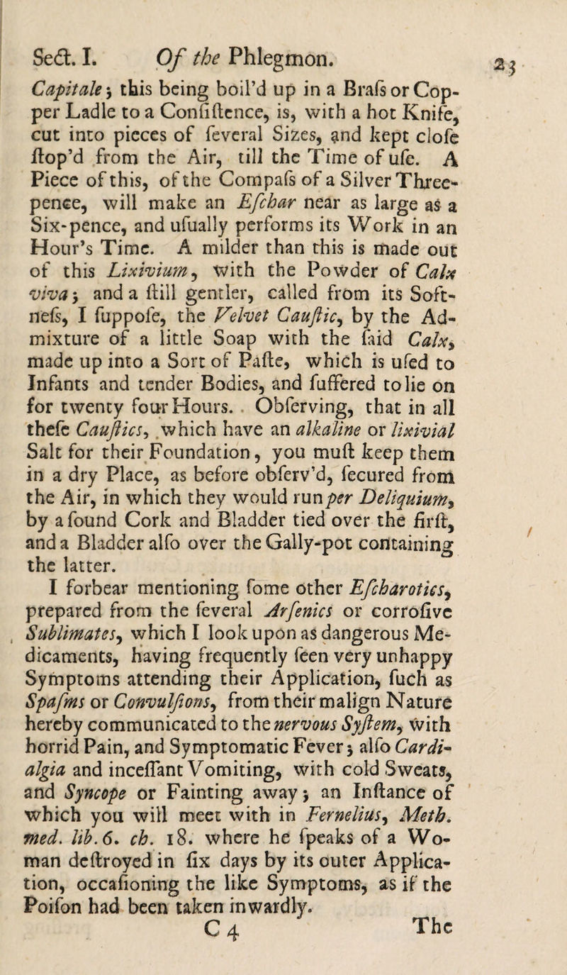 2* Capitate j this being boil’d up in a Brals or Cop¬ per Ladle to a Confidence, is, with a hot Knife, cut into pieces of feveral Sizes, and kept clofe dop’d from the Air, till the Time of ufe. A Piece of this, of the Compafs of a Silver Three¬ pence, will make an Efchar near as large as a Six-pence, and ufually performs its Work in an Hour’s Time. A milder than this is made out of this Lixivium, with the Powder of Calx viva, and a dill gentler, called from its Soft- nefs, I fuppole, the Velvet Caufticy by the Ad¬ mixture of a little Soap with the laid Calx, made up into a Sort of Pade, which is ufed to Infants and tender Bodies, and differed to lie on for twenty four Hours. . Obferving, that in all thefe CauJlicSy which have an alkaline or Uxivial Sait for their Foundation, you mud keep them in a dry Place, as before obferv’d, fecured from the z^ir, in which they would run per Deliquium9 by a found Cork and Bladder tied over the firft, and a Bladder alfo over the Gally-pot containing the latter. I forbear mentioning fome other EfcharoticSy prepared from the feveral Arfenics or corrofivc Sublimates, which I look upon as dangerous Me¬ dicaments, having frequently feen very unhappy Symptoms attending their Application, fuch as Spafms or ConvulfionSy from their malign Nature hereby communicated to the nervous Syftem, with horrid Pain, and Symptomatic Fever $ alfo Cardi- algta and inceffant Vomiting, with cold Sweats, and Syncope or Fainting away &gt; an Indance of which you will meet with in Ferneliusy Meth. med. lib. 6. ch. 18. where he fpeaks of a Wo¬ man ddlroyed in fix days by its outer Applica¬ tion, occafioning the like Symptoms, as if the Poifon had been taken inwardly. c4 The