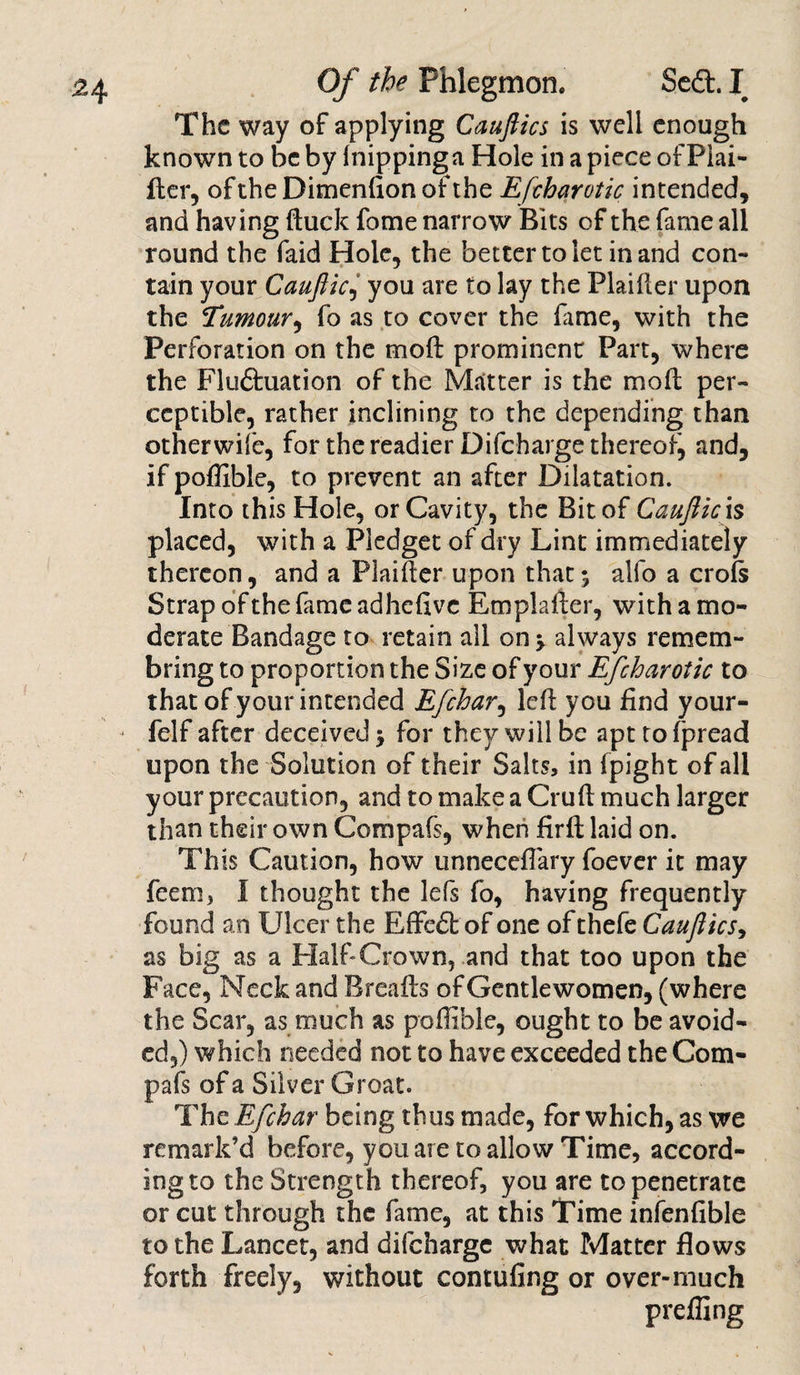 The way of applying Cauftics is well enough known to be by Inippinga Hole in a piece of Piai- fter, of the Dimenfion of the Efcharotic intended, and having (tuck fome narrow Bits of the fame all round the faid Hole, the better to let in and con-* tain your Cauftic, you are to lay the Plainer upon the Tumour^ fo as to cover the fame, with the Perforation on the moft prominent Part, where the Fluftuation of the Matter is the moft per¬ ceptible, rather inclining to the depending than otherwife, for the readier Difcharge thereof, and, if poflible, to prevent an after Dilatation. Into this Hole, or Cavity, the Bit of Cauftic \s placed, with a Pledget of dry Lint immediately thereon, and a Plaifter upon that; alfo a crofs Strap of the fame adhefive Emplafter, with a mo¬ derate Bandage to retain all on; always remem- bring to proportion the Size of your Efcharotic to that of your intended Efchar, left you find your- felf after deceived; for they will be apttofpread upon the Solution of their Salts, in fpight of all your precaution, and to make a Cruft much larger than their own Compafs, when firft laid on. This Caution, how unneccflary foever it may feem, I thought the lefs fo, having frequently found an Ulcer the Effect of one of thefe Cauftics, as big as a Half-Crown, and that too upon the Face, Neck and Breafts of Gentlewomen, (where the Scar, as much as poffible, ought to be avoid¬ ed,) which needed not to have exceeded the Com¬ pafs of a Silver Groat. The Efchar being thus made, for which, as we remark’d before, you are to allow Time, accord¬ ing to the Strength thereof, you are to penetrate or cut through the fame, at this Time infenfible to the Lancet, and difeharge what Matter flows forth freely, without contufing or over-much preffing