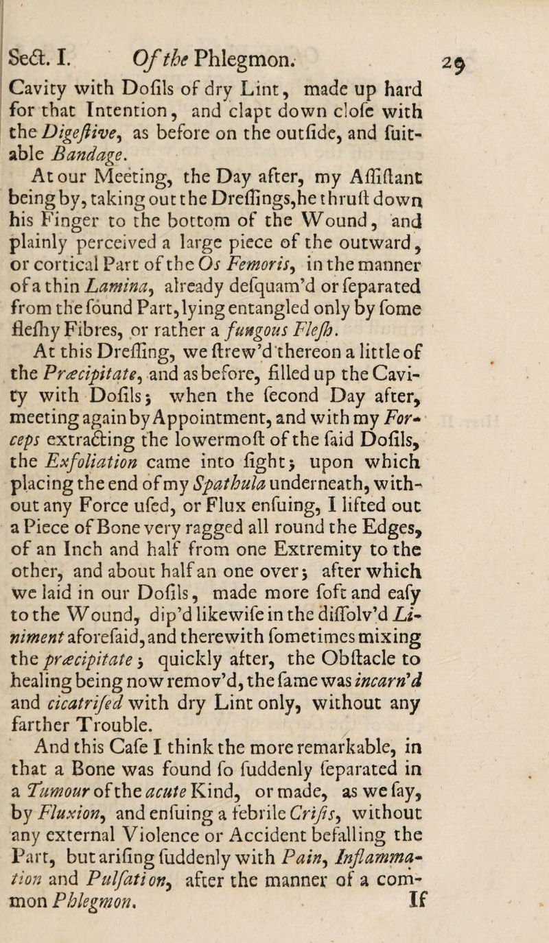 Cavity with Dofils of dry Lint, made up hard for that Intention, and clapt down clofc with theDigeftive^ as before on the outfide, and fuit- able Bandage. At our Meeting, the Day after, my Affiflant being by, taking out t he Drefi]ngs,he t hrufi down his Finger to the bottom of the Wound, and plainly perceived a large piece of the outward, or cortical Part of the Os Femoris, in the manner of a thin Lamina, already delquam’d or feparated from the found Part,lying entangled only by fome flefhy Fibres, or rather a fungous Flcjh. At this Dreffing, we ftrew’d thereon a little of the Precipitate^ and as before, filled up the Cavi¬ ty with Dofils &gt; when the fecond Day after, meeting again by Appointment, and with my For* ceps extra&amp;ing the lowermoft of the faid Dofils, the Efoliation came into fight&gt; upon which placing the end of my Spathula underneath, with¬ out any Force ufed, or Flux enfuing, I lifted out a Piece of Bone very ragged all round the Edges, of an Inch and half from one Extremity to the other, and about half an one over 5 after which we laid in our Dofils, made more foftand eafy to the Wound, dip’dlikewifeinthediffolv’dZi- niment aforefaid,and therewith fometimcs mixing the precipitate quickly after, the Obftacle to healing being now remov’d, the fame was incarn'd and cicatrifed with dry Lint only, without any farther Trouble. And this Cafe I think the more remarkable, in that a Bone was found fo fuddenly feparated in a Tumour of the acute Kind, or made, as we fay, by Fluxion, and enfuing a febrile Crifis, without any external Violence or Accident befalling the Part, but arifing fuddenly with Pain, Inflamma¬ tion and Pulfation, after the manner of a com¬ mon Phlegmon. If