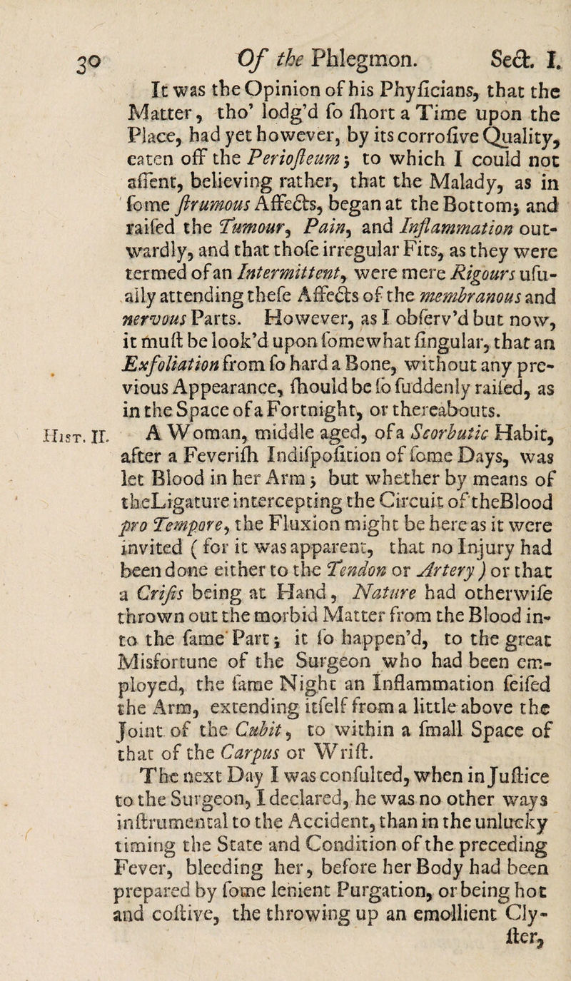 It was the Opinion of his Phyficians, that the Matter, tho’ lodg’d fo fhort a Time upon the Place, had yet however, by its corrofive Quality, eaten off the Periofteum* to which I could not affent, believing rather, that the Malady, as in fome ftrumous Affeds, began at the Bottom* and raifed the :Tumour, Pain, and Inflammation out¬ wardly, and that thofe irregular Fits, as they were termed of an Intermittent, were mere Rigours ufu- aily attending thefe AfFeds of the membranous and nervous Parts. However, as I obferv’d but now, it mult be look’d upon fomewhat Angular, that an Exfoliation from fo hard a Bone, without any pre¬ vious Appearance, fhould be lb fuddenly railed, as in the Space of a Fortnight, or thereabouts. A Woman, middle aged, of a Scorbutic Habit, after a Feverifh Indifpofition of fame Days, was let Blood in her Arm * but whether by means of thcLigature intercepting the Circuit of theBlood pro Tempore, the Fluxion might be here as it were invited ( for it was apparent, that no Injury had been done either to the I’endon or Artery ) or that a Crifls being at Hand, Nature had otherwife thrown out the morbid Matter from the Blood in¬ to the fame Part* it fo happen’d, to the great Misfortune of the Surgeon who had been em¬ ployed, the fame Night an Inflammation feifed the Arm, extending itfelf from a little above the Joint of the Cubit, to within a fmall Space of that of the Carpus or Wrift. The next Day I was confulted, when in Juflice to the Surgeon, I declared, he was no other ways inftrumental to the Accident, than in the unlucky timing the State and Condition of the preceding Fever, bleeding her, before her Body had been prepared by fome lenient Purgation, or being hot and coltive, the throwing up an emollient Cly- fter.