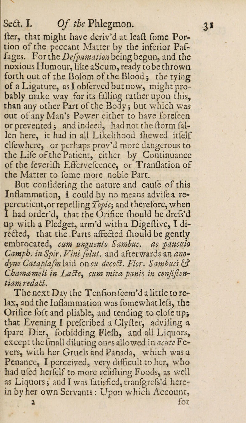 fter, that might have deriv’d at lead fomc Por¬ tion of the peccant Matter by the inferior Paf- iages. For the Defpumation being begun, and the noxious Humour, like aScum, ready tobe thrown forth out of the Bofom of the Blood ; the tying of a Ligature, as I obferved but now, might pro¬ bably make way for its falling rather upon this, than any other Part of the Body* but which was out of any Man’s Power either to have forefeen or prevented &gt; and indeed, had not the dorm fal¬ len here, it had in all Likelihood fhewed itfelf elfewhere, or perhaps prov’d more dangerous to the Life of the Patient, either by Continuance of the feverifh Effervefccnce, or Tranflation of the Matter to fome more noble Part. But conlidering the nature and caufe of this Inflammation, I could by no means advifea re- percutient,or repelling Topics and therefore, when I had order’d, that the Orifice fhould be drefs’d up with a Pledget, arm’d with a Digeflive, I di- redled, that the Parts affe&amp;ed fhould be gently embrocated, cum unguento Sambuc. ac paucuh Camph. in Spir. Vint Joint, and afterwards an ano¬ dyne Cataplafm laid on ex decoEi. Flor. Sambuci &amp; Chamameli in LaEle, cum mica panis in confijten- tiam redaEl. The next Day the Tenflon Teem’d a little to re¬ lax, and the Inflammation was fomewhat lefs, the Orifice foft and pliable, and tending to clofeup* that Evening I prefcribed a Clyfter, advifing a fpare Diet, forbidding Flefh, and all Liquors, except the fmall diluting ones allowed in acute Fe¬ vers, with her Gruels and Panada, which was a Penance, I perceived, very difficult to her, who had ufed herfelf to more relifhing Foods, as well as Liquors; and I was fatisfied,tranfgrefs’d here¬ in by her own Servants: Upon which Account, i for