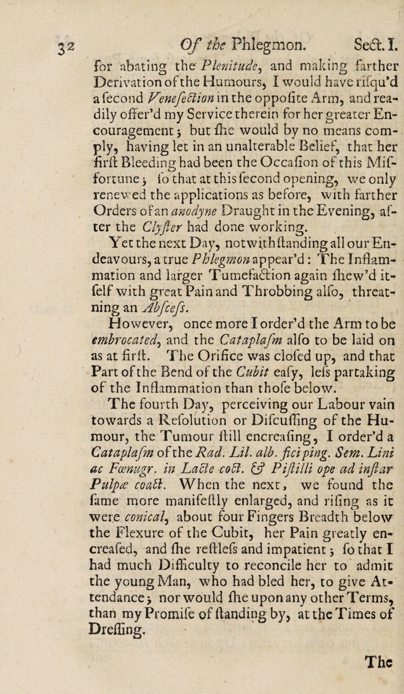 for abating the Plenitude, and making farther Derivation of the Humours* I would have rifqu’d a fecond Venefeftion in the oppofite Arm, and rea¬ dily offer’d my Service therein for her greater En¬ couragement 5 but fhe would by no means com¬ ply, having let in an unalterable Belief, that her firff Bleeding had been the Occafion of this Mif- fortune ^ fo that at this fecond opening, we only renewed the applications as before, with farther Orders of an anodyne Draught in the Evening, af¬ ter the Clyfler had done working. Yet the next Day, not wi,th (landing all our En¬ deavours, a true Phlegmon appear’d: The Inflam¬ mation and larger Tumefadfion again ihew’d it- felf with great Pain and Throbbing alfo, threat- ning an Abfc'efs. However, once more I order’d the Arm to be embrocated, and the Cataplafm alfo to be laid on as at firif. The Orifice was clofed up, and that Part of the Bend of the Cubit eafy, lefs partaking of the Inflammation than thofe below. The fourth Day, perceiving our Labour vain towards a Refolution or Difcufling of the Hu¬ mour, the Tumour Hill encreafing, I order’d a Cataplafm of the Rad. Lil. alb. fici ping. Sem. Lint ac Fcenugr. in Lacle cobl. &amp; Piftilli ope ad inflar Pulp£ coabl. When the next, we found the fame more manifeflly enlarged, and rifing as it were conical, about four Fingers Breadth below the Flexure of the Cubit, her Pain greatly en- creafed, and (he reftlefs and impatient 3 fo that I had much Difficulty to reconcile her to admit the young Man, who had bled her, to give At¬ tendance , nor would fhe upon any other Terms, than my Promife of (landing by, at the Times of Drefllng. The