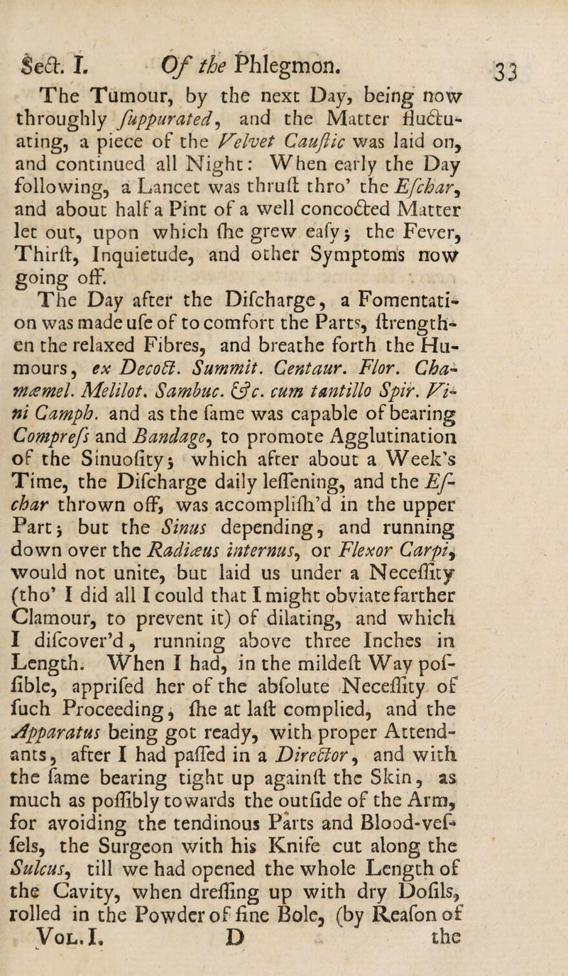 The Tumour, by the next Day, being now throughly fuppurated, and the Matter fiu&amp;u- ating, a piece of the Velvet Cauftic was laid on, and continued all Night: When early the Day following, a Lancet was thrufi thro’ the Efchar, and about half a Pint of a well concodted Matter let out, upon which (he grew eafyj the Fever, Thirft, Inquietude, and other Symptoms now going off. The Day after the Difcharge, a Fomentati¬ on was made ufe of to comfort the Parts, {Length¬ en the relaxed Fibres, and breathe forth the Hu¬ mours, ex DecoEl. Summit. Centaur. Flor. Cha- mamel. Melilot, Sambuc. &amp;c. cum tantillo Spir. Vi- ni Camph. and as the fame was capable of bearing Comprefs and Bandage, to promote Agglutination of the Sinuofityj which after about a Week’s Time, the Difcharge daily leflening, and the Ef¬ char thrown off, was accompliffi’d in the upper Part* but the Sinus depending, and running down over the Radians interms, or Flexor Carpi, would not unite, but laid us under a Neceffity (tho’ I did all I could that I might obviate farther Clamour, to prevent it) of dilating, and which I difcover’d, running above three Inches in Length. When I had, in the mildeft Way pof- fible, apprifed her of the abfolute Neceffity of fuch Proceeding, file at laft complied, and the apparatus being got ready, with proper Attend¬ ants, after I had paffied in a Dire El or, and with the fame bearing tight up againft the Skin, as much as poffibly towards the outfide of the Arm, for avoiding the tendinous Parts and Blood-veL fels, the Surgeon with his Knife cut along the Sulcus, till we had opened the whole Length of the Cavity, when dreffing up with dry Dofils, rolled in the Powder of fine Bole, (by Reafonof Vol.L D the