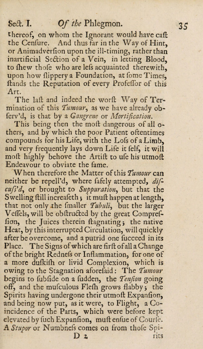 thereof, on whom the Ignorant would have call the Cenfure. And thus far in the Way of Hint, or Animadverfion upon the ill-timing, rather than inartificial Sedion of a Vein, in letting Blood, to fhew thofe who are lefs acquainted therewith, upon howflipperya Foundation, at fome Times, Hands the Reputation of every Profeflor of this Art. The laffc and indeed the word Way of Ter¬ mination of this Tumour, as we have already ofa- ferv’d, is that by a Gangrene or Mortification. This being then the mod: dangerous of all o- thers, and by which the poor Patient oftentimes compounds for his Life, with the Lofs of a Limb, and very frequently lays down Life it felf, it will mod highly behove the Artift to ufe his utmoft Endeavour to obviate the fame. When therefore the Matter of this Tumour can neither be repell’d, where fafely attempted, dif- cufs'd, or brought to Suppuration, but that the S welling Hill increafeth j it mud: happen at length, that not only -the fmaller Tubuli, but the larger VefTels, will be obdruded by the great Compref- fion, the Juices therein ftagnating* the native Hear, by this interrupted Circulation, will quickly after be overcome, and a putrid one fucceed in its Place. The Signs of which are fird of all a Change of the bright Rednefs or Inflammation, for one of a more dufkifli or livid Complexion, which is owing to the Stagnation aforefaid: The Tumour begins to fubfide on a fudden, the Tenfeon going off, and the mufculous Flefli grows flabby 5 the Spirits having undergone their utmofl Expanfion, and being now put, as it were, to Flight, a Co¬ incidence of the Parts, which were before kept elevated by fuch Expanfion, mud enfue of Courfe. A Stupor or Numbnefs comes on from thofe Spi- D z fits