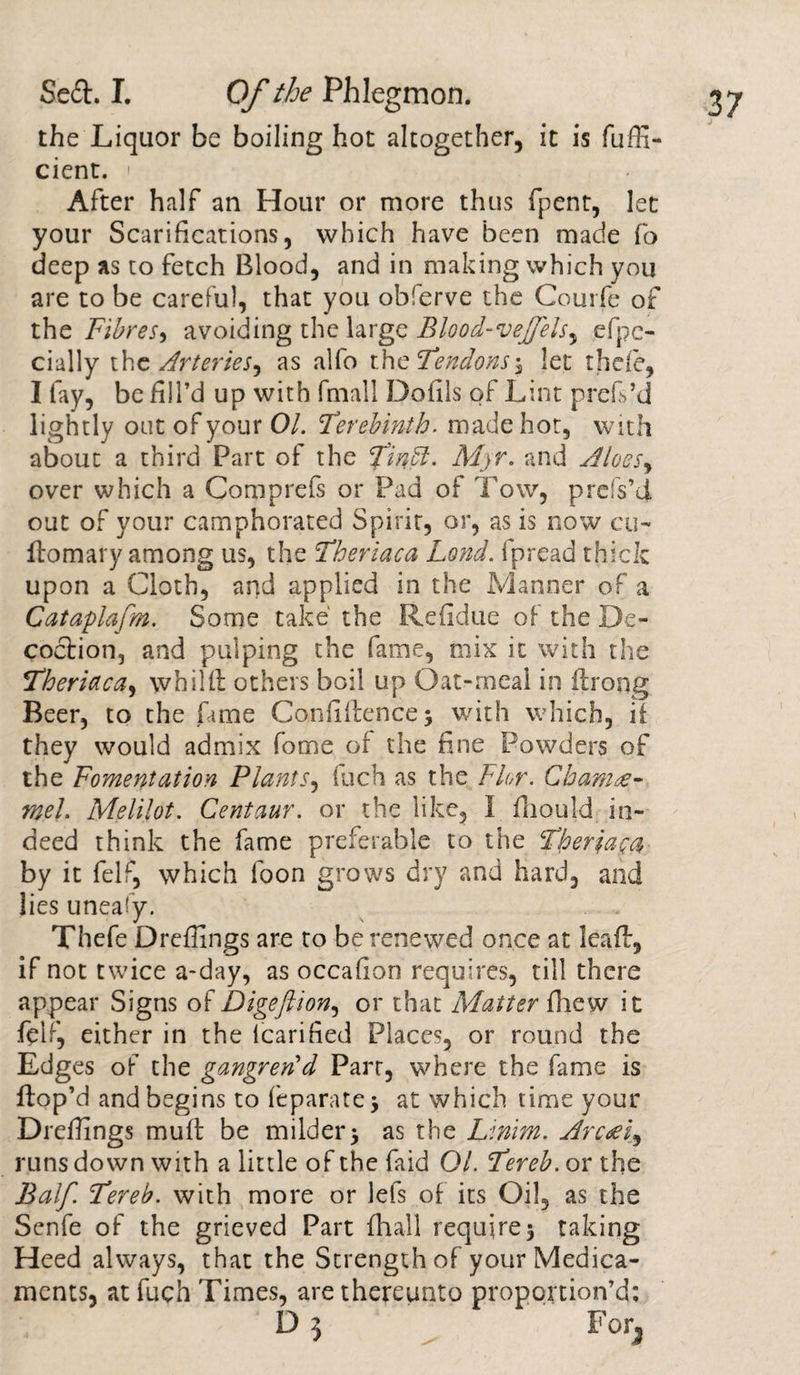 the Liquor be boiling hot altogether, it is fuffi- cient. &gt; After half an Hour or more thus fpent, let your Scarifications, which have been made fo deep as to fetch Blood, and in making which you are to be careful, that you obferve the Courfe of the Fibres, avoiding the large Blood-veJJels, efpc- cially the Arteries^ as alfo t\\c Tendons i let thefe, I fay, be fill’d up with fmall Dolils of Lint prefs’d lightly oat of your 01. Terebinth, made hot, with about a third Part of the Tindl. Myr, and Aloesy over which a Comprefs or Pad of Tow, prefs’d out of your camphorated Spirit, or, as is now cu- flomary among us, the Theriaca Land, ipread thick upon a Cloth, and applied in the Manner of a Cataplafm. Some take the Refidue of the De¬ coction, and pulping the fame, mix it with the Theriaca, whilft others boil up Oat-meal in drong Beer, to the fame Confidence; with which, if they would admix fome of the fine Powders of the Fomentation Plants, iuch as the Flor. Gbamre- mel. Melilot. Centaur, or the like, I fhould in¬ deed think the fame preferable to the Therjaya by it felf, which foon grows dry and hard, and lies uneafy. Thefe Dredings are to be renewed once at lead, if not twice a-day, as occafion requires, till there appear Signs of Digefiion, or that Matter fhew it ft If, either in the (carified Places, or round the Edges of the gangren'd Parr, where the fame is dop’d and begins to feparatej at which time your Dredings mud be milder; as the Linim. Arc^i, runs down with a little of the faid 01. Tereb. or the Balf. Tereb. with more or lefs of its Oil, as the Senfe of the grieved Part {hall require; taking Heed always, that the Strength of your Medica¬ ments, at fuch Times, are thereunto proportion’d; D 5 ^ For,