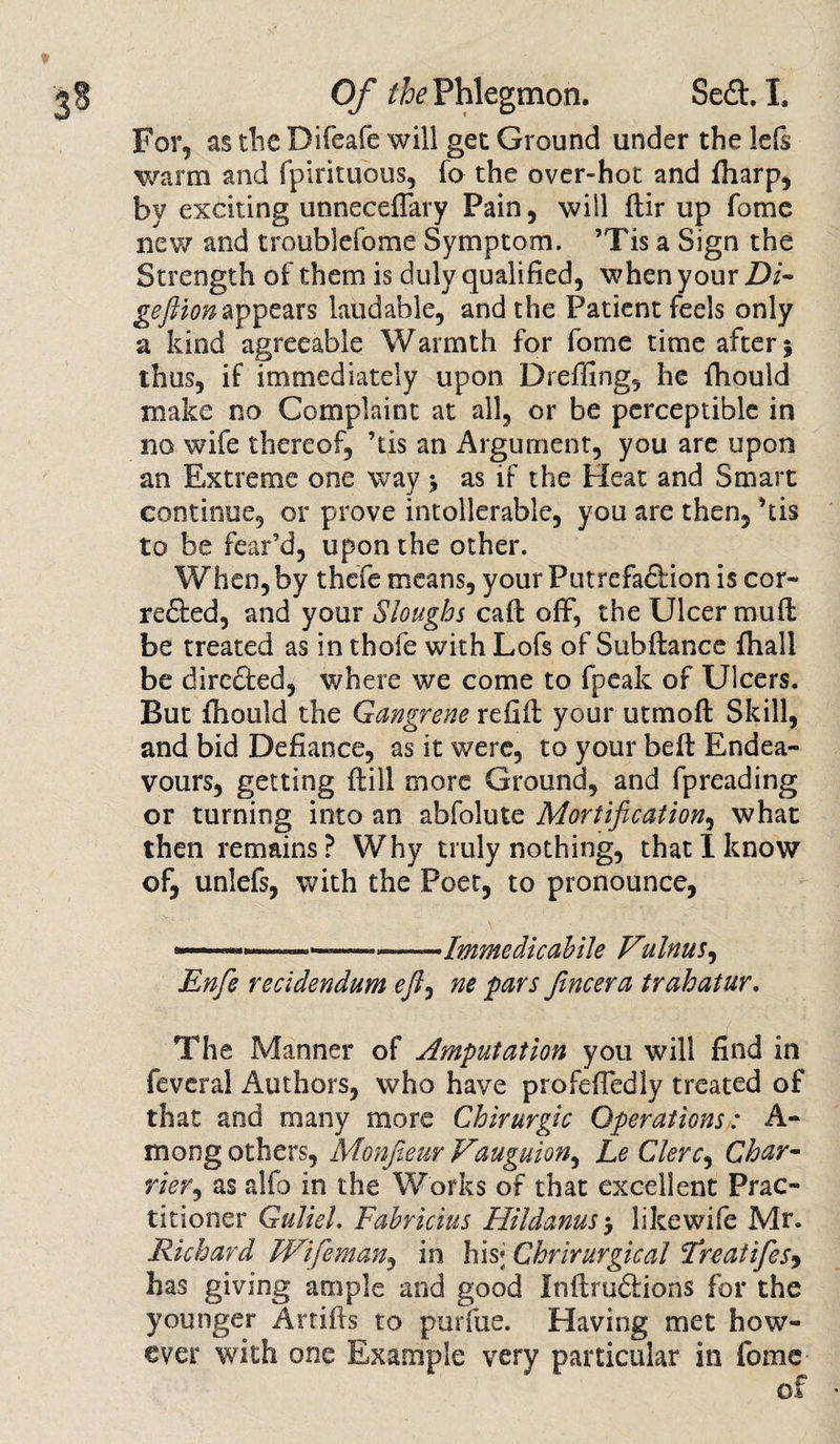 For, as the Difeafe will get Ground under the lefs warm and fpirituous, fo the over-hot and {harp, by exciting unneceflary Pain, will ftir up fome new and troublefome Symptom. ’Tis a Sign the Strength of them is duly qualified, when your Di~ geftion appears laudable, and the Patient feels only a kind agreeable Warmth for fome time after 5 thus, if immediately upon Dreffing, he fhould make no Complaint at all, or be perceptible in no wife thereof, ’tis an Argument, you are upon an Extreme one way j as if the Heat and Smart continue, or prove intollerable, you are then, ’tis to be fear’d, upon the other. When, by thefe means, your Putrefadlion is cor- re£ted, and your Sloughs call off*, the Ulcer muff be treated as in thofe with Lofs of Subfiance {hall be directed, where we come to fpcak of Ulcers. But fhould the Gangrene refill your utmofl Skill, and bid Defiance, as it were, to your befl Endea¬ vours, getting ftill more Ground, and fpreading or turning into an abfolute Mortification, what then remains? Why truly nothing, that I know of, unlefs, with the Poet, to pronounce, *— ■—■' ..Immedicahile Vulnus, Enfie reddendum efl, ne pars Jincera trahatur. The Manner of Amputation you will find in feveral Authors, who have profefTedly treated of that and many more Chirurgic Operations: A- mong others, Monfieur Vauguion, Le Clerc, Char* rier, as alfo in the Works of that excellent Prac¬ titioner GulieL Fabricius Hildanus&gt; likewife Mr. Richard Wifeman, in his; Chrirurgical cEreatifes, has giving ample and good Inflruftions for the younger Artifls to purfue. Having met how¬ ever with one Example very particular in fome of