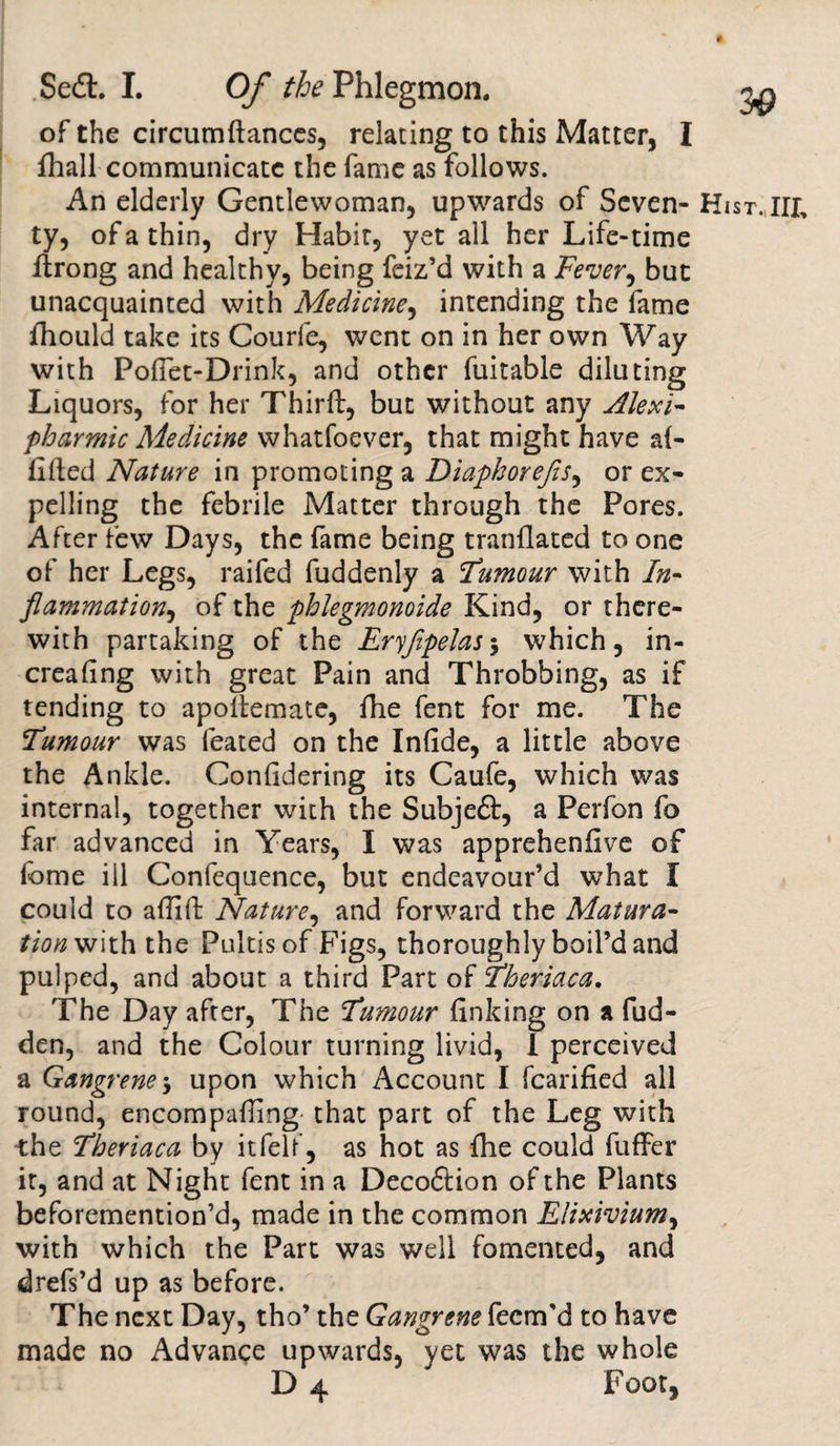 of the circumftances, relating to this Matter, I fhall communicate the fame as follows. An elderly Gentlewoman, upwards of Seven- H ty, of a thin, dry Habir, yet all her Life-time ftrong and healthy, being feiz’d with a Fever, but unacquainted with Medicine, intending the fame diould take its Courle, went on in her own Way with Pofiet-Drink, and other fuitable diluting Liquors, for her Third:, but without any Alexi- pharmic Medicine whatfoever, that might have al¬ ibied Nature in promoting a Diapkorefts, or ex¬ pelling the febrile Matter through the Pores. After few Days, the fame being tranflated to one of her Legs, raifed fuddenly a Tumour with In- fiammation, of the phlegmonoide Kind, or there¬ with partaking of the Eryfipelas5 which, in- crealing with great Pain and Throbbing, as if tending to apollemate, die fent for me. The Tumour was feated on the Inlide, a little above the Ankle. Conlidering its Caufe, which was internal, together with the Subjeft, a Perfon fo far advanced in Years, I was apprehenfive of lbme ill Confequence, but endeavour’d what I could to adid: Nature, and forward the Matura¬ tion with the Pultis of Figs, thoroughly boil’d and pulped, and about a third Part of Theriaca. The Day after, The Tumour linking on a fud- den, and the Colour turning livid, 1 perceived a Gangrene $ upon which Account I fcarified all round, encompading that part of the Leg with •the Theriaca by itfelf, as hot as die could differ it, and at Night fent in a Decoflion of the Plants beforemention’d, made in the common Elixivium, with which the Part was well fomented, and drefs’d up as before. The next Day, tho’ the Gangrene feem'd to have made no Advance upwards, yet was the whole D 4 Foot,