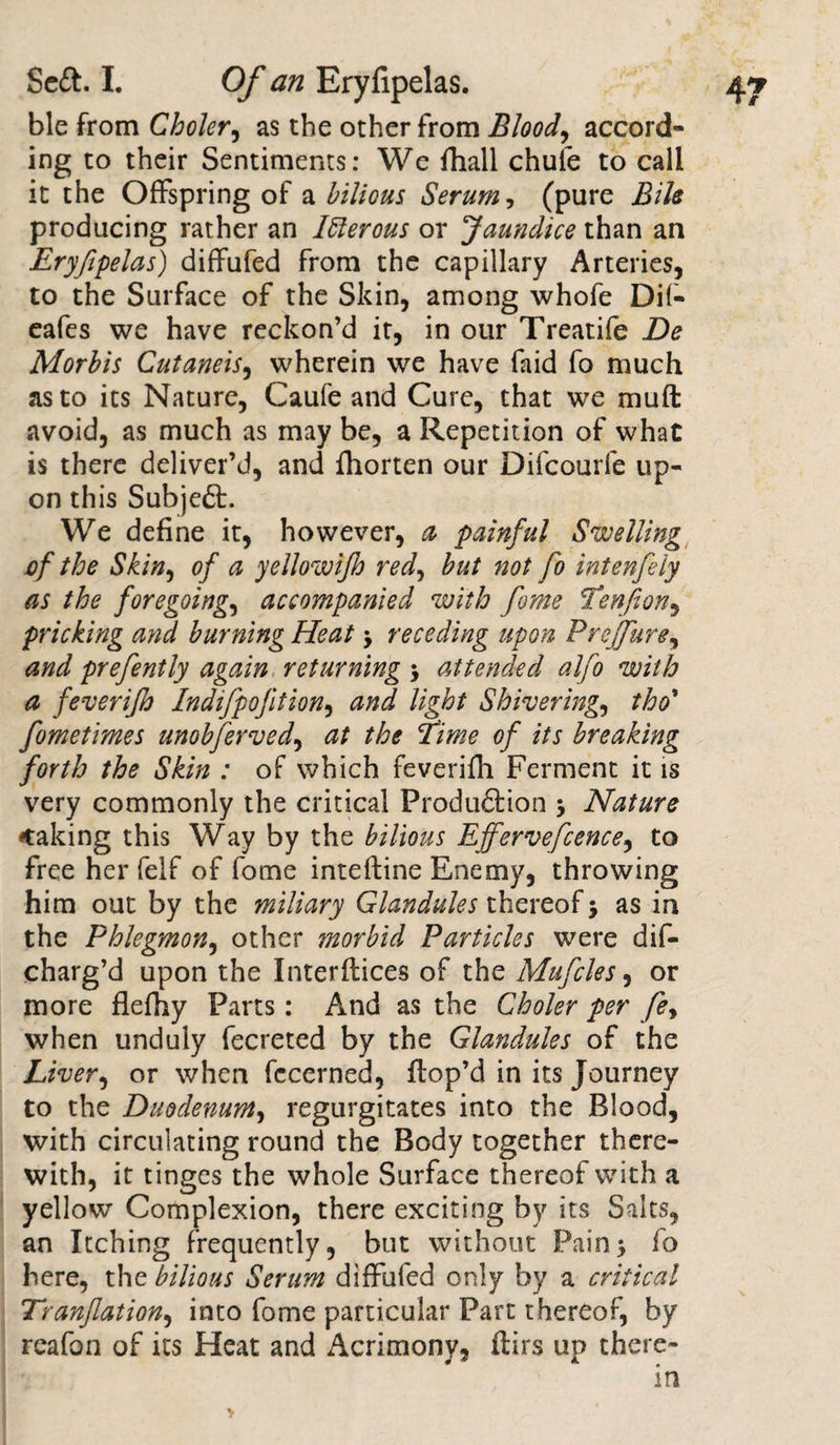ble from Choler, as the other from Blood, accord¬ ing to their Sentiments: We fhall chute to call it the Offspring of a bilious Serum, (pure Bile producing rather an Itterous or Jaundice than an Eryfipelas) diffufed from the capillary Arteries, to the Surface of the Skin, among whofe Dit- eafes we have reckon’d it, in our Treatife De Morbis Cutaneis, wherein we have faid fo much as to its Nature, Caufe and Cure, that we muff avoid, as much as may be, a Repetition of what is there deliver’d, and fhorten our Difcourfe up¬ on this Subjeft. We define it, however, a painful Swelling of the Skin, of a yellowijh red, but not fo intenfeiy as the foregoing, accompanied with feme Tenfton, pricking and burning Heat y receding upon Prejfure, and prefently again returning &gt; attended alfo with a feverijh Indifpojition, and light Shivering, tho* fometimes unobfirved, at the fime of its breaking foYth the Skin : of which feverifh Ferment it is very commonly the critical Produ&amp;ion , Nature making this Way by the bilious Ejfervefcence, to free her felf of forne intefline Enemy, throwing him out by the miliary Glandules thereof; as in the Phlegmon, other morbid Particles were dis¬ charg’d upon the Interfaces of the Mu files, or more flefhy Parts: And as the Choler per fey when unduly fecreted by the Glandules of the Liver, or when fccerned, Hop’d in its Journey to the Duodenum, regurgitates into the Blood, with circulating round the Body together there¬ with, it tinges the whole Surface thereof with a yellow Complexion, there exciting by its Salts, an Itching frequently, but without Pains fo here, the bilious Serum diffufed only by a critical Tranfation, into fome particular Part thereof, by rcafon of its Heat and Acrimony, ftirs up there¬ in