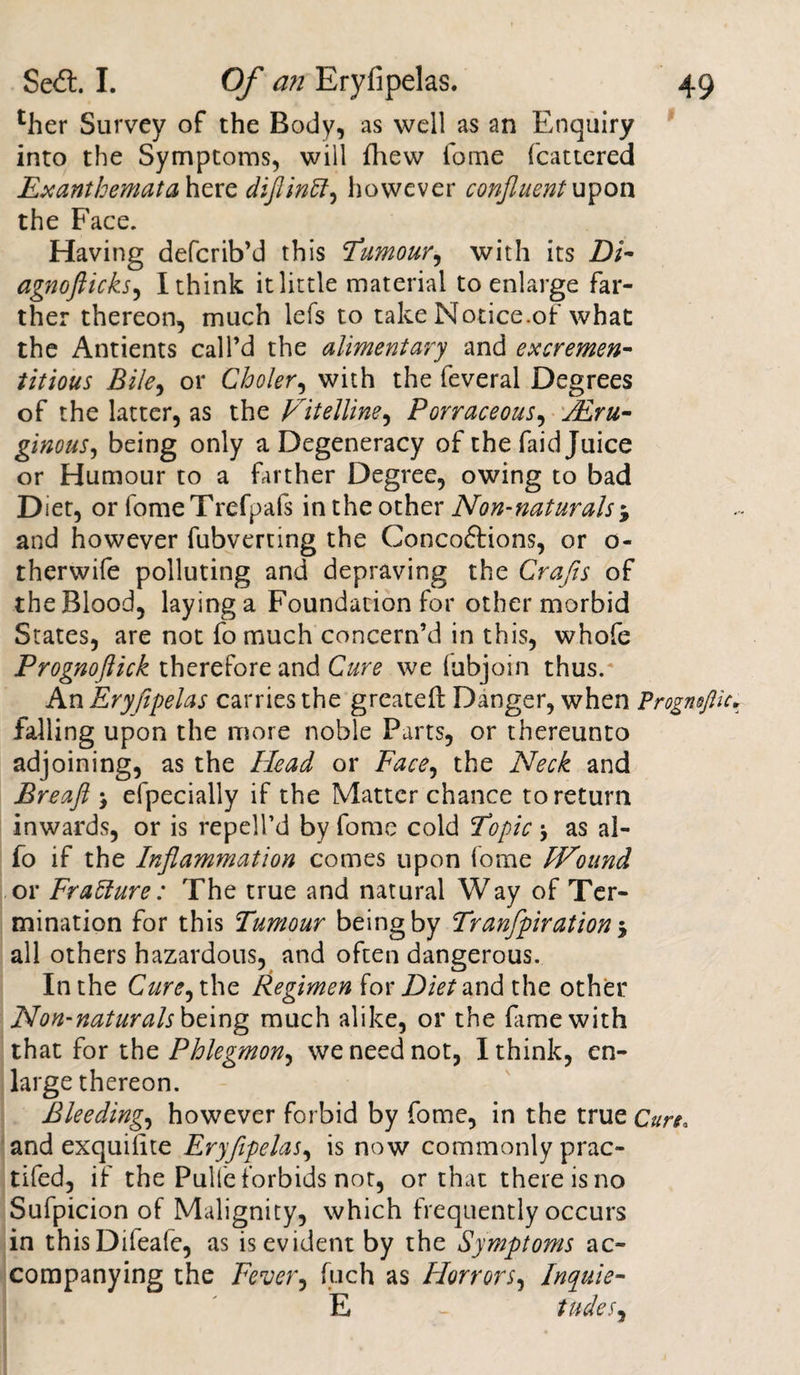 '’her Survey of the Body, as well as an Enquiry into the Symptoms, will {hew fome fcattered Exanthemata here diflinft, however confluent up on the Face. Having defcrib’d this Tumour, with its Di- agnoflicks, I think it little material to enlarge far¬ ther thereon, much lefs to take Notice.of what the Antients call’d the alimentary and excremen- titious Bile, or Choler, with the feveral Degrees of the latter, as the Vitelline, Porraceous, ginous, being only a Degeneracy of the faid Juice or Humour to a farther Degree, owing to bad Diet, or fomeTrefpafs in the other Non-naturals $ and however fubverting the Concoftions, or o- therwife polluting and depraving the Crafts of the Blood, laying a Foundation for other morbid States, are not fomuch concern’d in this, whofe Prognoftick therefore and Cure we (ubjoin thus.* An Eryfipelas carries the greatefl Danger, when Frognofl falling upon the more noble Parts, or thereunto adjoining, as the Head or Face^ the Neck and Breaft &gt; efpecially if the Matter chance to return inwards, or is repell’d by fome cold Topic as al- fo if the Inflammation comes upon fome Wound or Frallure: The true and natural Way of Ter¬ mination for this Tumour being by Tranfpiration 5 all others hazardous, and often dangerous. In the Cure, the Regimen for Diet and the other Non-naturals being much alike, or the fame with that for the Phlegmon, we need not, I think, en¬ large thereon. Bleeding, however forbid by fome, in the true Cure. and exquifite Eryfipelas, is now commonly prac- tifed, if the Pulfe forbids not, or that there is no Sufpicion of Malignity, which frequently occurs in thisDifeafe, as is evident by the Symptoms ac¬ companying the Fever, fuch as Horrors, Inquie- E - iudeS)