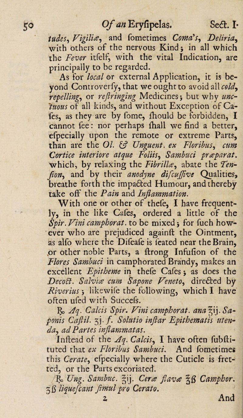 tudes, Vigilire, and fometimes Coma's, Deliria, with others of the nervous Kind 5 in all which the Fever itfelf, with the vital Indication are principally to be regarded. As for local or external Application, it is be¬ yond Controverfy, that we ought to avoid all cold, repelling, or refiringing Medicines 5 but why unc¬ tuous of all kinds, and without Exception of Ca¬ fes, as they are by fome, fhould be forbidden, I cannot fee: nor perhaps fhall we find a better, efpecially upon the remote or extreme Parts, than are the Oh &amp; Unguent, ex Floribus, cum Cortice interiore atque Foliis, Sambuci prepay at. which, by relaxing the Fibrill#, abate the Ten- fion, and by their anodyne difcuffive Qualities, breathe forth the impa&amp;ed Humour, and thereby take off the Pain and Inflammation. With one or other of thefe, I have frequent¬ ly, in the like Cafes, ordered a little of the Spir. Vini camphorat. to be mixed &gt; for fuch how¬ ever who are prejudiced againft the Ointment, as alfo where the Difeafe is feated near the Brain, ,or other noble Parts, a ftrong Infufion of the Flores Sambuci in camphorated Brandy, makes an excellent Epitheme in thefe Cafes &gt; as does the Deco It. Salvi£ cum Sapone Veneto, directed by Riverius &gt; likewife the following, which I have often ufed with Succefs. go Aq. Calcis Spir. Vini camphorat. ana ffly Sa- ponis Caflil. 3 j • /. Solatia inftar Epithematis uten- da, ad Partes inflammatas. Inftead of the Aq. Calcis, I have often fubfti- tuted that ex Floribus Sambuci. And fometimes this Cerate, efpecially where the Cuticle is fret¬ ted, or the Parts excoriated. /go Ung. Sarnbuc. ?ij. Cera flava Camphor. 5$ liquefiant fimul pro Cerato. z And