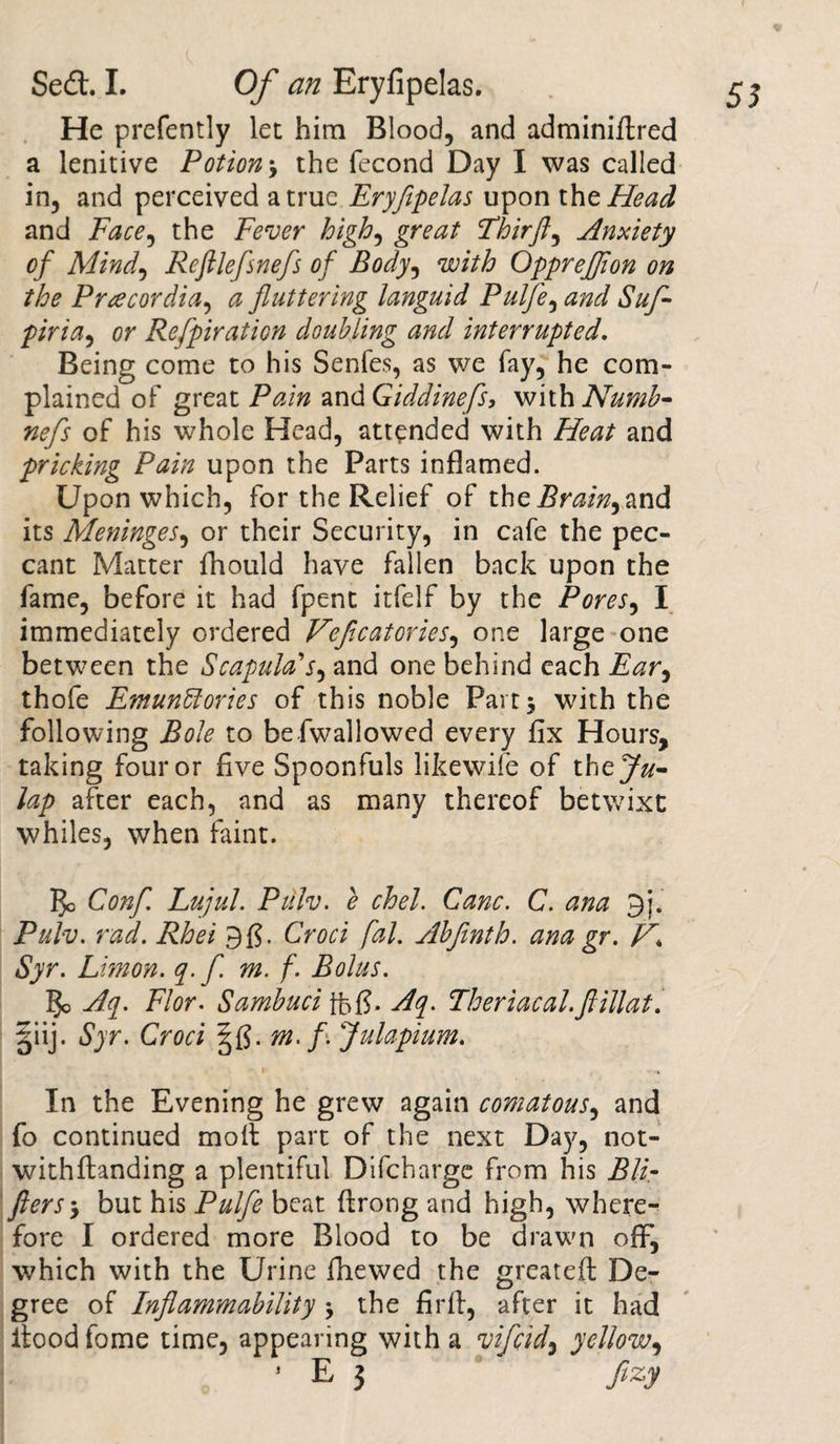 He prefently let him Blood, and adminiftred a lenitive Potion j the fecond Day I was called in, and perceived a true Eryfipelas upon the Head and Face, the Fever high, great Thirfl, Anxiety of Mind, Refllefisnefis of Body, with OppreJJion on the Pracordia, a fluttering languid Pulfie, 6/^ piria, or Refipiration doubling and interrupted. Being come to his Senfes, as we fay, he com¬ plained of great Pain zndGiddinefls, with Numb- nefis of his whole Head, attended with Heat and pricking Pain upon the Parts inflamed. Upon which, for the Relief of the Brainy and its Meninges, or their Security, in cafe the pec¬ cant Matter fhould have fallen back upon the fame, before it had fpent itfelf by the Pores, I immediately ordered Veficatories, one large one between the Scapula’’r, and one behind each Far, thofe Fmunffiories of this noble Part 5 with the following Bole to be Swallowed every fix Hours, taking four or five Spoonfuls likewife of the^»- lap after each, and as many thereof betwixt whiles, when faint. ]}c Confi. Lujul. Pulv. e chel. Cane. C. ana 9j. Pulv. rad. Rhei 9$ • Croci fal. Abfimth. ana gr. Syr. Limon. q.fi. m. f. Bolus. 5c Aq. Flor. Sambuci ffefj. Aq. Theriacal.ftillat. giij. Syr. Croci m. f\ Julapium. • I , In the Evening he grew again comatous, and fo continued moil part of the next Day, not¬ withstanding a plentiful Difcharge from his Bli- filersbut his Pulfie beat ffrong and high, where¬ fore I ordered more Blood to be drawn off, which with the Urine fhewed the greatefl De¬ gree of Inflammability -> the firft, after it had flood fome time, appearing with a vificid, yellow,