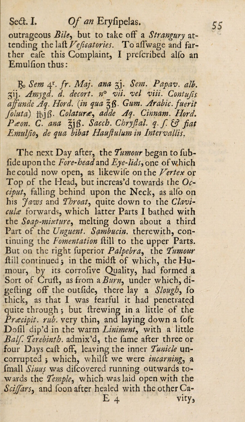 outrageous Bile^ but to take off a Strangury at¬ tending the laft Vejisatories. Toaftwage and far¬ ther eafe this Complaint, I prefcribed alfo an Emulfion thus: 5o Sew 4r. fr. Maj. ana 34 Sem. Papav. alb. 34. Amygd. d. decort. n° vii. *vel viii. Contufts affunde Aq. Hord. {in qua Gum. Arabic, fuerit foluta) tbjf?. Colatur#, adde Aq. Cinnam. Hord. Pceon. C. ana Sacch. Chryjlal. q. f. £5? Jiat Emuljio, dfe Hauflulum in Intervallis. The next Day after, the Tumour began to fub- fide upon the Fore-head and Eye-lids, one of wJiich he could now open, as likewife on the Vertex or Top of the Head, but increas’d towards the Oc¬ ciput, falling behind upon the Neck, as alfo on his Jaws and Throat, quite down to the Clam- culce forwards, which latter Parts I bathed with the Soap-mixture, melting down about a third Part of the Unguent. Sambucin. therewith, con¬ tinuing the Fomentation ftill to the upper Parts. But on the right fuperior Palpebra, the Tumour ftill continued 3 in the midft of which, the Hu¬ mour, by its corrofive Quality, had formed a Sort of Cruft, as from a Burn^ under which, di- gefting off the outfide, there lay a Slough, fo thick, as that I was fearful it had penetrated quite through 3 but ftrewing in a little of the Preecipit. rub. very thin, and laying down a foft Dofil dip’d in the warm Liniment, with a little jBalf. Terebinth, admix’d, the fame after three or four Days caft off, leaving the inner Tunicle qn- corrupted 3 which, whilft we were incarning., a fmall Sinus was difcovered running outwards to¬ wards the Temple, which was laid open with the SciffarS) and foon after healed with the other Ca- E 4 vity,