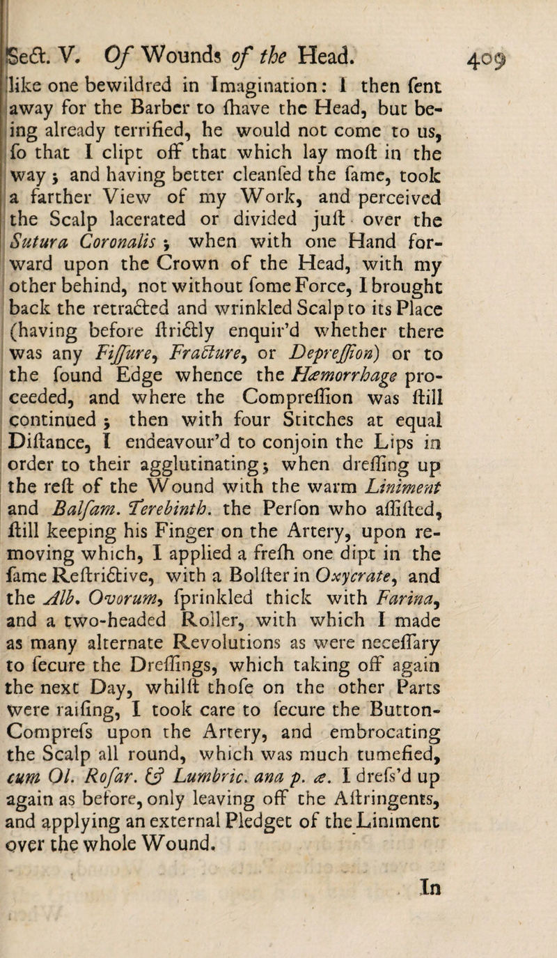 .'like one bewildred in Imagination: I then fent away for the Barber to {have the Head, but be¬ ing already terrified, he would not come to us, fo that I dipt off that which lay moft in the way j and having better cleanfed the fame, took a farther View of my Work, and perceived the Scalp lacerated or divided juft over the Sutura Coronalis *, when with one Hand for¬ ward upon the Crown of the Head, with my other behind, not without fome Force, I brought back the retraced and wrinkled Scalp to its Place (having before ftriftly enquir’d whether there was any FiJJure, Fracture, or Deprejjion) or to the found Edge whence the Hemorrhage pro¬ ceeded, and where the Compreffion was ftill continued 5 then with four Stitches at equal Difiance, I endeavour’d to conjoin the Lips in order to their agglutinating 3 when dreffing up the reft of the Wound with the warm Liniment and Balfam. Terebinth, the Perfon who aftifted, ftill keeping his Finger on the Artery, upon re¬ moving which, I applied a frefti one dipt in the fame Reftridtive, with a Bolfterin Oxycrate, and the Alb. Ovoruniy fprinkled thick with Farina, and a two-headed Roller, with which I made as many alternate Revolutions as were necefiary to fecure the Dreffings, which taking off again the next Day, whilft thofe on the other Parts were railing, I took care to fecure the Button- Comprefs upon the Artery, and embrocating the Scalp all round, which was much tumefied, cum 01. Rofar. &amp; Lumbric. ana p. e. I drefs’d up again as before, only leaving off the Aftringems, and applying an external Pledget of the Liniment over the whole Wound.