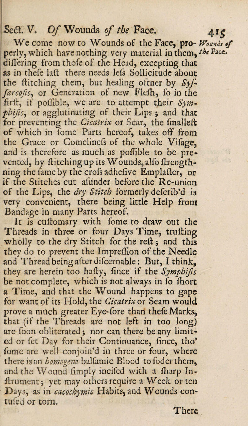 We come now to Wounds of the Face, pro- Wounds of perly, which have nothing very material in them, Facc* differing from thofe of the Head, excepting that as in thefe laft there needs lefs Sollicitude about the Pitching them, but healing oftner by Syf- farcofis, or Generation of new Flefh, fo in the firft, if poffible, we are to attempt their Sym- phifis, or agglutinating of their Lips j and that for preventing the Cicatrix or Scar, the fmalleft of which in fome Parts hereof, takes off from the Grace or Comelinefs of the whole Vifage, and is therefore as much as poffible to be pre¬ vented, by Pitching up its Wounds, alfo flrengtli¬ ning the fame by the crofs adhefive Em pi after, or if the Stitches cut afunder before the Re-union of the Lips, the dry Stitch formerly deferib’d is very convenient, there being little Help from Bandage in many Parts hereof. It is cuftomary with fome to draw out the Threads in three or four Days Time, trufting wholly to the dry Stitch for the reft 5 and this they do to prevent the Impreffion of the Needle and Thread being after difcernable: But, I think, they are herein too hafty, fince if the Symphijis be not complete, which is not always in fo fliorc a Time, and that the Wound happens to gape for want of its Hold, the Cicatrix or Seam would prove a much greater Eye-fore than thefe Marks, that (if the Threads are not left in too long) are foon obliterated $ nor can there be any limit¬ ed or fet Day for their Continuance, fince, tho’ fome are well conjoin’d in three or four, where there is an homogens balfamic Blood tofoderthem, and the Wound fimply incifed with a ftiarp In- ftrument* yet may others require a Week or ten Days, as in cacochymic Habits, and Wounds con- tufed or torn. There
