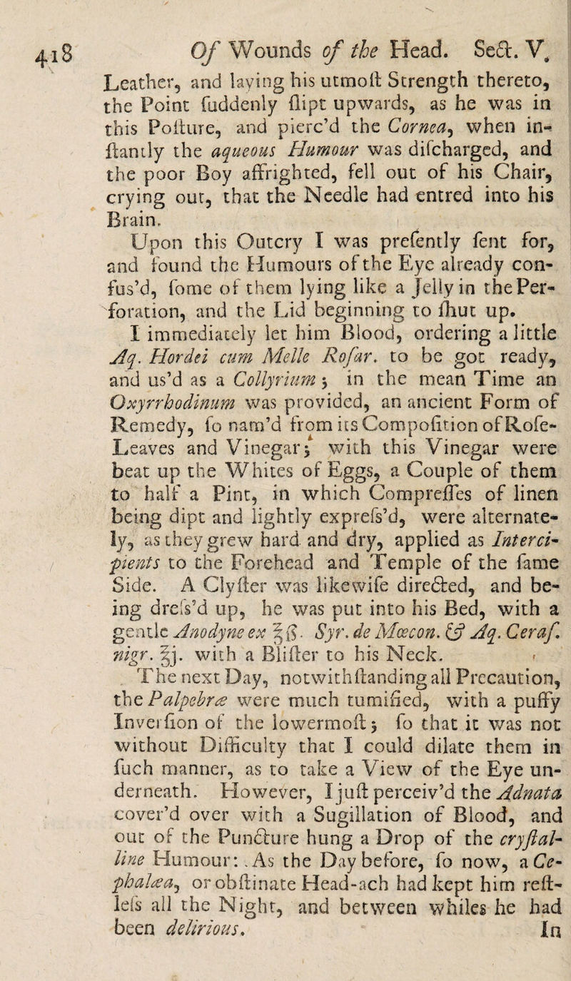 Leather, and laying his utmoft Strength thereto, the Point fuddenly dipt upwards, as he was in this Poiture, and pierc’d the Cornea, when in- dandy the aqueous Humour was difeharged, and the poor Boy affrighted, fell out of his Chair, crying out, that the Needle had entred into his Brain, i Upon this Outcry I was prefently fent for, and found the Humours of the Eye already con¬ fus’d, feme of them lying like a Jelly in the Per¬ foration, and the Lid beginning to fhut up. I immediately let him Blood, ordering a little Aq. Hordei cum MelJe Rofar. to be got ready, and us’d as a Coilyrhim in the mean Time an Oxyrrhodimm was provided, an ancient Form of Remedy, fo nam’d from itsCompofition ofRofe- Leaves and Vinegar&gt; with this Vinegar were beat up the Whites of Eggs, a Couple of them to half a Pint, in which Comprefles of linen being dipt and lightly exprefs’d, were alternate¬ ly, as they grew hard and dry, applied as Interci- penis to the Forehead and Temple of the lame Side. A Clyfler was like wife dire&amp;ed, and be¬ ing drels'd up, he was put into his Bed, with a gentle Anodyne ex | $. Syr. de Mcecon. &amp; Aq. Ceraf. nigr. gj. with a Blifter to his Neck. The next Day, notwithstanding all Precaution, tbePalpebres were much tumified, with a puffy Inverfion of the lowermoilj fo that it was not without Difficulty that I could dilate them in fitch manner, as to take a View of the Eye un¬ derneath. Elowever, I juft perceiv’d the Adnata cover’d over with a Sugillation of Blood, and out of the Pun&amp;ure hung a Drop of the cryftal- line Humour: . As the Day before, fo now, a Cc- phaHa^ or ohftinate Head-ach had kept him reft- leis all the Night, and between whiles he had been delirious. In