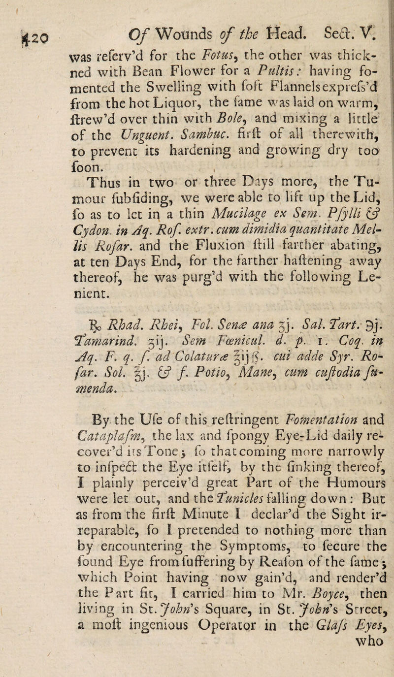 was referv’d for the Fotus, the other was thick- ned with Bean Flower for a Pultis: having fo¬ mented the Swelling with foft Flannelsexprefs’d from the hot Liquor, the fame was laid on warm, Hrew’d over thin with Bole, and mixing a little of the Unguent. Sambuc. firft of all therewith, to prevent its hardening and growing dry too foon. Thus in two or three Days more, the Tu¬ mour fubllding, we were able to lift up the Lid, fo as to let in a thin Mucilage ex Sem. Pfylli &amp; Gy don. in Aq. Rof. extr. cum dimidia quantitate Mel- Us Rofar. and the Fluxion Hill farther abating, at ten Days End, for the farther haftening away thereof, he was purg’d with the following Le¬ nient. ]go Rhad. Rheiy Tol. Sen£ ana 3]. Sal. Fart. 9j. Famarind. 31J. Sem Fcenicul. d. p. 1. Coq. in jdq. F. q. f. ad'Colatura §ijg. cut adde Syr. Ro- far. Sol. gj. £5? /. Potto ^ Mane, cum citftodia fu- menda. By the Ufe of this reftringent Fomentation and Cataplafm, the lax and fpongy Eye-Lid daily re¬ cover’d i is Tone* fo that coming more narrowly to infpeft the Eye itlelf, by the linking thereof, I plainly perceiv’d great Part of the Humours were let out, and the Funicles falling down : But as from the nr It Minute I declar’d the Sight ir¬ reparable, fo I pretended to nothing more than by encountering the Symptoms, to fecure the found Eye from (offering by Reafon of the fame; which Point having now gain’d, and render’d the Part fir, I carried him to Mr. Boyce, then living in St.John's Square, in St.John’s Street, % molt ingenious Operator in the Gtajs Eyes, who