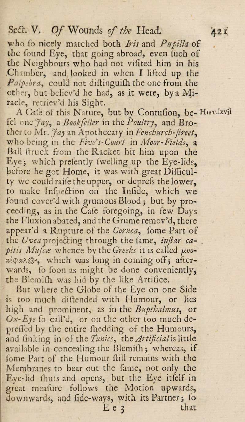 who To nicely matched both Iris and Pupilla of the found Eye, that going abroad, even fuch of the Neighbours who had not vifited him in his .Chamber, and looked in when I lifted up the Palpebra, could not diftinguifh the one from the other, but believ’d he had, as it were, by a Mi¬ racle, retriev’d his Sight. A Cafe of this Nature, but by Contufion, he- Hi lei one Jay, a Bookfeiler in the Poultry, and Bro¬ ther to Mr. jay an Apothecary in Fenchurch-Jlreet, who being in the Five's-Court in Moor-Fields, a Ball (truck from the Racket hit him upon the Eye3 which prefently fwelling up the Eye-lids, before he got Home, it was with great Difficul¬ ty we could raife the upper, or deprefs the lower, to make Infpedtion on the Infide, which we found cover’d with grumous Blood $ but by pro¬ ceeding, as in the Cafe foregoing, in few Days the Fluxion abated, and the Grume remov’d, there appear’d a Rupture of the Cornea, fome Part of the Uvea projecting through the fame, inftar ca- . pitis Mu fete whence by the Greeks it is called ^uo- jcscpaA©**, which was long in coming off* after¬ wards, fo foon as might be done conveniently, the Blemifh was hid by the like Artifice. But where the Globe of the Eye on one Side is too much defended with Humour, or lies high and prominent, as in the Bupthalmus, or Ox-Eye fo call’d, or on the other too much de- preffied by the entire (bedding of the Humours, and finking in of the Funics, the Artificialls little available in concealing the Blemifh, whereas, if fome Part of the Humour (till remains with the Membranes to bear out the fame, not only the Eye-lid fhuts and opens, but the Eye itfelf in great meafure follows the Motion upwards, downwards, and fide-ways, with its Partner, fo E e 3 that