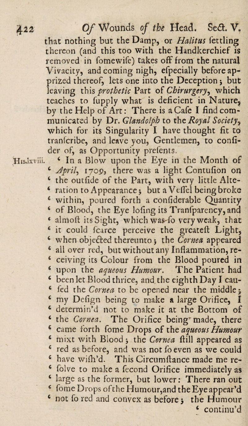 that nothing but the Damp, or Halitus fettling thereon (and this too with the Handkerchief is removed in fomewife) takes off from the natural Vivacity, and coming nigh, efpecially before ap¬ prized thereof, lets one into the Deception * but leaving this prothetic Part of Chirurgery, which teaches to fupply what is deficient in Nature, by the Help of Art: There is a Cafe I find com¬ municated by Dr. Glandolph to the Royal Society, which for its Singularity I have thought fit to tranlcribe, and leave you, Gentlemen, to confi- der of, as Opportunity prefents. 4 In a Blow upon the Eye in the Month of 4 Jprilj 1709, there was a light Contufion on 4 the outfide of the Part, with very little Alte- 4 ration to Appearance $ but a Veffel being broke 4 within, poured forth a considerable Quantity 4 of Blood, the Eye 1 cling its Tranfparency, and 4 aim oft its Sight, which was-efo very weak, that 4 it could fcarce perceive the greateft Light, 4 when objected thereunto &gt; the Cornea appeared 4 all over red, but without any Inflammation, re- 4 ceiving its Colour from the Blood poured in 4 upon the aqueous Humour. The Patient had 4 been let Blood thrice, and the eighth Day I cau- 4 fed the Cornea to be opened near the middle $ 4 my Defign being to make a large Orifice, I 4 determin’d not to make it at the Bottom of 4 the Cornea. The Orifice being'made, there 4 came forth fome Drops of the aqueous Humour 4 mixt with Blood} the Cornea ftill appeared as 4 red as before, and was not fo even as we could 4 have wifh’d. This Circumftance made me re- 4 folve to make a fecond Orifice immediately as 4 large as the former, but lower: There ran out 4 fome Drops of the Humour,and the Eye appear’d 4 not fo red and convex as before 5 the Humour