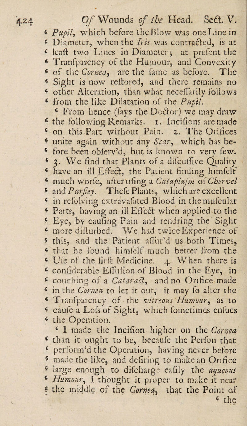 4 Pupil, which before the Blow was one Line in 6 Diameter, when the /ra was contracled, is at 4 lead two Lines in Diameter5 at prefect the 4 Tranfparency of the Humour, and Convexity 4 of the Cornea, are the fame as before. The 4 Sight is now reftored, and there remains no 4 other Alteration, than what necefiarily follows 4 from the like Dilatation of the Pupil. 4 From hence (lays the Docior) we may draw 4 the following Remarks. 1. Incifions are made 4 on this Part without Pain. z. The Orifices * unite again without any Scar, which has be- 4 fore been obferv’d, but is known to very few, 4 3. We find that Plants of a difcuffive Quality 4 have an ill Effeft, the Patient finding himfelf 4 much worfe, after tiling a Cataplajm okChervel 4 and Parfiey, Thefe Plants, which are excellent 4 in refolving extravafated Blood in themufcular 4 Parts, having an ill Rffeft when applied to the 4 Eye, by caufing Pain and rend ring the Sight 4 more difturbed. We had twice Experience of 4 this, and the Patient allur’d us both Times, 4 that he found himfelf much better from the 4 Ufe of the firft Medicine. 4 When there is 4 considerable Effufion of Blood in the Eye, in 4 couching of a Qatar aftand no Orifice made 4 in the Cornea to let it out, it may fo alter the 4 Tranfparency of the vitreous Humour, as to 4 caufe a Lofs of Sight, which fometimes enfues 4 the Operation. 4 I made the Incifion higher on the Cornea 4 than it ought to be, becaufe the Perfon that 4 perform’d the Operation, having never before 4 made the like, and defiring to make an Orifice 4 large enough to difchargs eafily the aqueous 4 Humour, I thought it proper to make it near f the middle of the Cornea, that the Point af 4 the