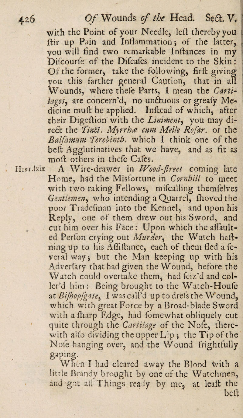 HisT.lxix I / with the Point of your Needle, left thereby you , ftir up Pain and Inflammation; of the latter, J you will find two remarkable Inftances in my i Difcourfe of the Difeafes incident to the Skin: Of the former, take the following, firft giving you this farther general Caution, that in all Wounds, where thefe Parts, I mean the Carti¬ lages, are concern’d, no undtuous or greafy Me^ dicine muft be applied. Inftead of which, after their Digeftion with the Liniment, you may di- reft the Tinffi. Myrrhre cum Melle Rofar. or the Balfamum Terebinth, which I think one of the belt Agglutinatives that we have, and as fit as moft others in thefe Cafes. A Wire-drawer in Wood-fireet coming late Home, had the Misfortune in Cornhill to meet with two raking Fellows, mifcalling themfelves Gentlemen, who intending a Quarrel, fhoved the poor Trade fin an into the Kennel, and upon his Reply, one of them drew out his Sword, and cut him over his Face: Upon which the a (fault¬ ed Perfon crying out Murder, the Watch haft- ning up to his Aflifiance, each of them fled a fe¬ deral way* but the Man keeping up with his Adverfary that had given the Wound, before the Watch could overtake them, had feiz’d and col- ler’d him: Being brought to the Watch-Houfe at Bijhopfgate, I was call’d up to drefs the Wound, which with great Force by a Broad-blade Sword with a (harp Edge, had fomewhat obliquely cut quite through the Cartilage of the Nofe, there¬ with alfo dividing the upper Lip j the Tip of the Nofe hanging over, and the Wound frightfully gaping. When I bad cleared away the Blood tvith a little Brandy brought by one of the Watchmen, and got all Things reaJy by me, at leaft the beft