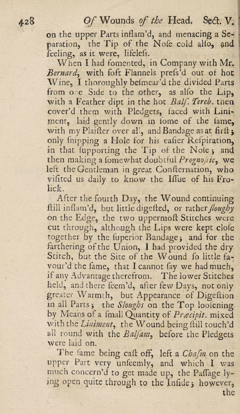 on the upper Parts inflam’d, and menacing a Se¬ paration, the Tip of the Nofe cold alfo, and feeling, as it were, lifelels. When I had fomented, in Company with Mr, Bernard, with foft Flannels prefs’d out of hot Wine, I thoroughly heimear’d the divided Parts from o e Side to the other, as alfo the Lip, with a Feather dipt in the hot Half. Tereb. then cover’d them with Pledgets, faced with Lini¬ ment, laid gently down in feme of the lame, with my Plaifler over all, and Bandage as at firtlj only (nipping a Hole for his eafier Refpiration, in that fupporting the Tip of the Note, and then making a tome what doubtful Prognostic, we left the Gentleman in great Conllernation, who viilted us daily to know the Iffue of his Fro- licfc. After the fourth Day, the Wound continuing Fill inflam’d, but little digefled, or ratherJloughy on the Edge, the two uppermofl Stitches were cut through, although the Lips were kept dole together by the fuperior Bandage j and for the farthering of the Union, I had provided the dry Stitch, but the Site of the Wound fo little fa¬ vour’d the fame, that I cannot fay we had much, if any Advantage therefrom. The lower Stitches held, and there feem’d, after few Days, not only greater Warmth, but Appearance of Digeftion in all Parts $ the Sloughs on the Top looiening by Means of a fmall Quantity of Pr^cipit. mixed with the Luiiment, the Wound being hill touch’d all round with the Balfam, before the Pledgets were laid on, 'The fame being call off, left a Chafm on the upper Part very unfeemly, and which vl was much concern’d to get made up, the Paffige ly- fng open quite through to the Xnfide 5 however, the N