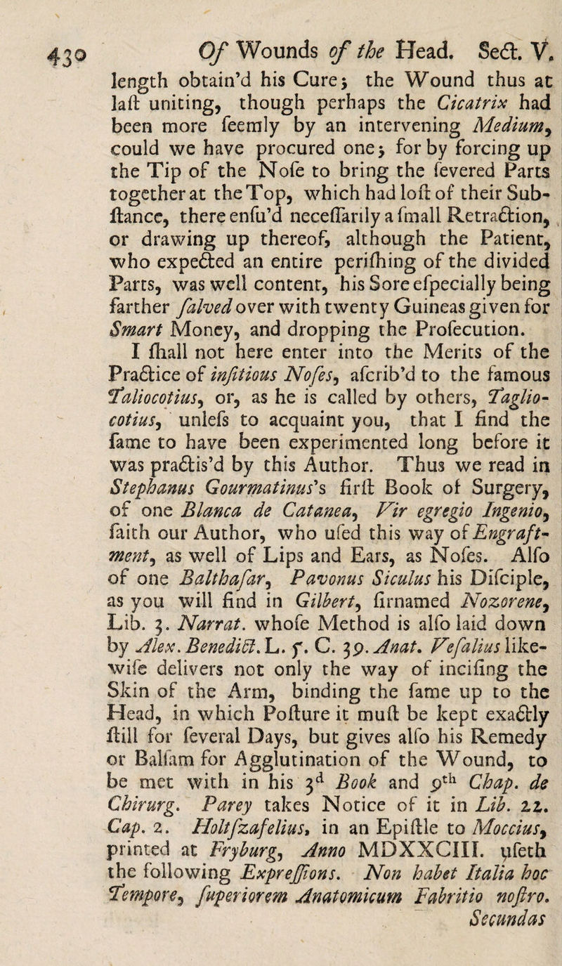 length obtain’d his Cure* the Wound thus at laft uniting, though perhaps the Cicatrix had been more feemly by an intervening Medium, could we have procured one* for by forcing up the Tip of the Nofe to bring the fevered Parts together at the Top, which had loft of their Sub- fiance, there enfu’d neceflarily a fmali Retra£lion, or drawing up thereof, although the Patient, who expelled an entire perilhing of the divided Parts, was well content, his Sore efpecially being farther falvedover with twenty Guineas given for Smart Money, and dropping the Profecution. I fhall not here enter into the Meries of the Pra£lice of infiiious Nofes, aferib’d to the famous tfaliocotius, or, as he is called by others, Taglio- cotiuSy unlefs to acquaint you, that I find the fame to have been experimented long before it was pra£tis’d by this Author. Thus we read in Stephanas Gourmatinus's firll Book of Surgery, of one Blanca de Catanea, Vir egregio Ingenio, faith our Author, who ufed this way of Engraft- ment, as well of Lips and Ears, as Nofes. Alfo of one Balthafar, Pavonus Siculus his Difciple, as you will find in Gilbert, firnamed Nozorene, Lib. 3. Narrat. whofe Method is alfo laid down by Alex. Benedict. L. f. C. 39. Anat. Vefalius like- wife delivers not only the way of incifing the Skin of the Arm, binding the fame up to the Head, in which Pollute it mull be kept exactly ilill for feveral Days, but gives alfo his Remedy or Balfam for Agglutination of the Wound, to be met with in his 3d Book and 9th Chap. de Chirurg. Parey takes Notice of it in Lib. 11. Cap. 2. Holtfzafelius» in an Epillle to Mocciusy printed at Fryburg, Anno MDXXCIIL pfeth the following Exprefjions. Non habet Italia hoc Tempore^ fuperiorem Anatomicum Fabritio noftro, Secundas