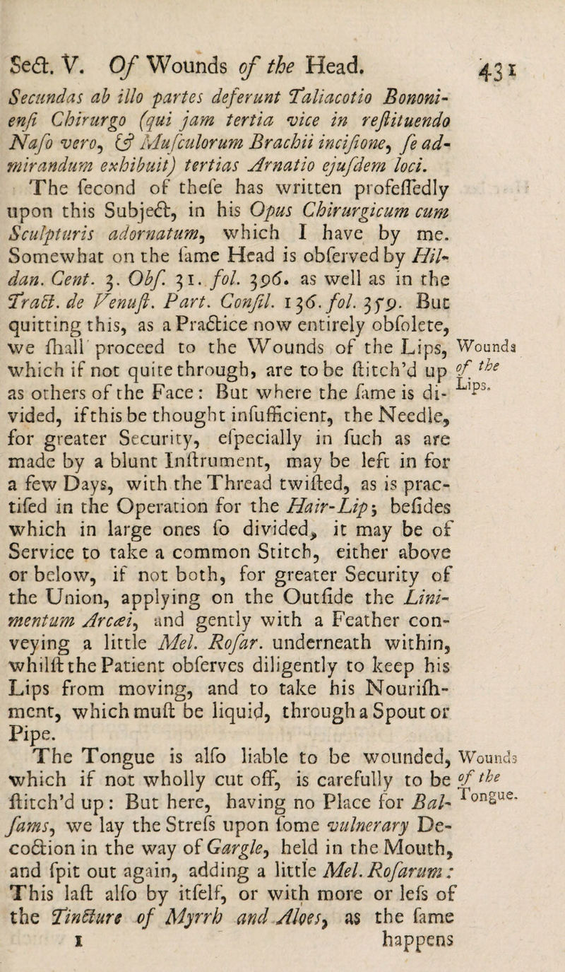 Secundas ab illo partes deferunt cTaliacotio Bononi- enfi Chirurgo (qui jam tertia vice in reftituendo Nafo vero, Mufculorum Brachii incifione, fe ad- mirandum exhibuit) tertias Arnatio ejufdem loci. The fecond of thefe has written profefTedly upon this Subjeft, in his Opus Chirurgicum cum Sculpturis adornatum, which 1 have by me. Somewhat on the fame Head is obferved by Hil- dan. Cent. 3. Obf. 31. fol. 396. as well as in the 'l rabt.de Venufl. Fart. Gonfel. 136. fol. 3fp. But quitting this, as aPradtice now entirely obfolete, we fhall proceed to the Wounds of the Lips, Wounds which if not quite through, are to be ditch’d up °f the as others of the Face : But where the dime is di- vided, if this be thought inefficient, the Needle, for greater Security, efpecially in fuch as are made by a blunt Indrument, may be left in for a few Days, with the Thread twilled, as is prac- tifed in the Operation for the Hair-Lip \ befides which in large ones fo divided^, it may be of Service to take a common Stitch, either above or below, if not both, for greater Security of the Union, applying on the Outfide the Lini¬ ment um Arcrei, and gently with a Feather con¬ veying a little Mel. Rofar. underneath within, whilft the Patient obferves diligently to keep his Lips from moving, and to take his Nourifh- ment, which mud be liquid* through a Spout or Pipe. The Tongue is alfo liable to be wounded, Wounds which if not wholly cut off, is carefully to be °f the ditch’d up: But here, having no Place for Bal- ^onSue' famS) we lay the Strefs upon lome vulnerary De- codtion in the way of Gargle, held in the Mouth, and fpit out again, adding a little Mel. Rofarum: This lad alfo by itfelf, or with more or lefs of the Tinbture of Myrrh and Aloesy as the fame 1 happens