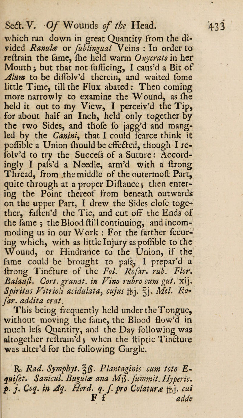 which ran down in great Quantity from the di¬ vided Ranulce or fublingual Veins : In order to reftrain the fame, fhe held warm Oxycrate in her Mouth j but that not fufficing, I caus’d a Bit of Alum to be diffiolv’d therein, and waited fome little Time, till the Flux abated : Then coming more narrowly to examine the Wound, as fhe held it out to my View, I perceiv’d the Tip, for about half an Inch, held only together by the two Sides, and thofe fo jagg’d and mang¬ led by the Canini, that I could l'carce think it poffible a Union fhould be effedted, though I re- folv’d to try the Succefs of a Suture: Accord- ingly I pafs’d a Needle, arm’d with a ftrong Thread, from .the middle of the outermoft Part, quite through at a proper Diftancej then enter¬ ing the Point thereof from beneath outwards on the upper Part, I drew the Sides clofe toge¬ ther, faften’d the Tie, and cut off the Ends of the fame j the Blood hill continuing, and incom¬ moding us in our Work : For the farther fecur- ing which, with as little Injury as poffible to the Wound, or Hindrance to the Union, if the fame could be brought to pafs, I prepar’d a ftrong Tindture of the Fol. Rofar. rub. Flor. Balauft. Cart, granat. in Vino rubro cum gut. xij. Spirit us Vitrioli acidulata, cujus fbj- §j* Mel. Ro- far. addita erat. This being frequently held under theTongue, without moving the fame, the Blood flow’d in much lefs Quantity, and the Day following was altogether rellrain’d 5 when the ftiptic Tindture was alter’d for the following Gargle. Bo Rad. Symphyt. |f?. Plantaginis cum toto E- quifet. Sanicul. Bugulce ana M$. fumrnit. Hyperic. p. j, Ccq. in Aq. Hord. q. f. pro Colatur# ifcj- cui F f adde
