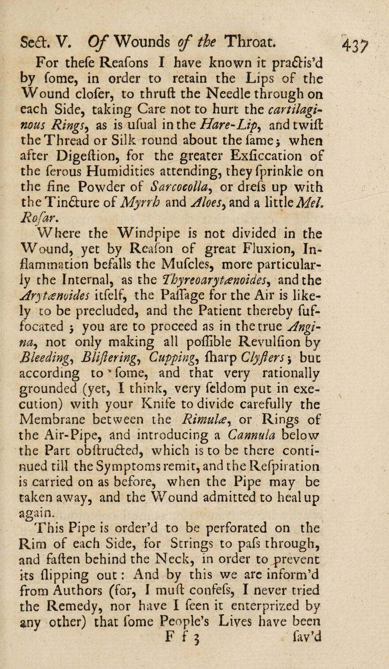 For thefe Reafons I have known it pra&amp;is’d by fome, in order to retain the Lips of the Wound clofer, to thruft the Needle through on each Side, taking Care not to hurt the cartilagi¬ nous Rings, as is ufual in the Hare-Lip^ and twill the Thread or Silk round about the lame* when after Digeftion, for the greater Exficcation of the ferous Humidities attending, they fprinkle on the fine Powder of Sarcoeolla, or drefs up with the Tindhire of Myrrh and Aloes, and a little MeL Rofar. Where the Windpipe is not divided in the Wound, yet by Reafon of great Fluxion, In¬ flammation befalls the Mufcles, more particular¬ ly the Internal, as the 2hyreoarytrenoides, and the Aryttenoides itfelf, the Paflage for the Air is like¬ ly to be precluded, and the Patient thereby fuf- focated * you are to proceed as in the true Angi- na, not only making all poffible Revulfion by Bleeding, Bliftering, Cuppings fharp Clyfters $ but according to' fome, and that very rationally grounded (yet, I think, very feldom put in exe¬ cution) with your Knife to divide carefully the Membrane between the Rimul<e, or Rings of the Air-Pipe, and introducing a Cannula below the Part obllru6led, which is to be there conti¬ nued till the Symptoms remit, and the Refpiration is carried on as before, when the Pipe may be taken away, and the Wound admitted to heal up again. This Pipe is order’d to be perforated on the Rim of each Side, for Strings to pafs through, and fallen behind the Neck, in order to prevent its flipping out: And by this we are inform’d from Authors (far, I mull confefs, I never tried the Remedy, nor have I feen it enterprized by any other) that fome People’s Lives have been