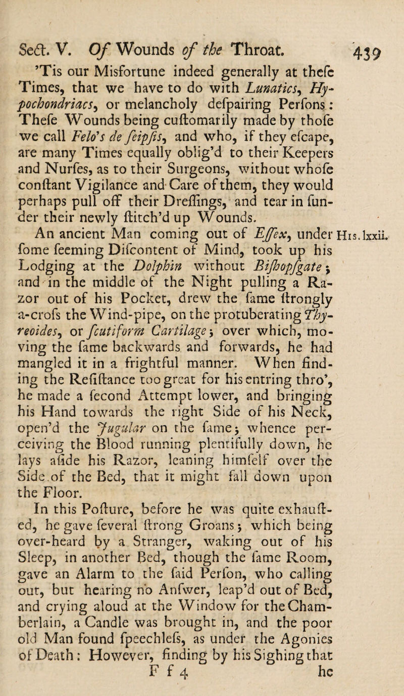 ’Tis our Misfortune indeed generally at thefc Times, that we have to do with Lunatics, Hy¬ pochondriacs, or melancholy defpairing Perfons: Thefe Wounds being cuftomarily made by thofe we call Felo's de feipfis, and who, if they efcape, are many Times equally oblig’d to their Keepers and Nurfes, as to their Surgeons, without whole conftant Vigilance and Care of them, they would perhaps pull off their Dreffings, and tear in fun¬ der their newly Hitch’d up Wounds. An ancient Man coming out of LJfex^ under His.lxxii. fome feeming Difcontent of Mind, took up his Lodging at the Dolphin without Bijhopfgate j and in the middle of the Night pulling a Ra¬ zor out of his Pocket, drew the fame llrongly a-crofs the Wind-pipe, on the protuberating Thy- reoides, or fcutiform Cartilage5 over which, mo¬ ving the fame backwards and forwards, he had mangled it in a frightful manner. When find¬ ing the Refiftance too great for hisentring thro’, he made a fecond x4ttempt lower, and bringing his Hand towards the right Side of his Neck, open’d the Jugular on the fame $ whence per¬ ceiving the Blood running plentifully down, he lays afide his Razor, leaning himfelf over the Side of the Bed, that it might fall down upon the Floor. In this Pollute, before he was quite exhaull- ed, he gave feveral llrong Groans &gt; which being over-heard by a Stranger, waking out of his Sleep, in another Bed, though the fame Room, gave an Alarm to the faid Perfon, who calling out, but hearing no Anfwer, leap’d out of Bed, and crying aloud at the Window for the Cham¬ berlain, a Candle was brought in, and the poor old Man found fpeechlefs, as under the Agonies of Death; However, finding by his Sighing that F f 4 he