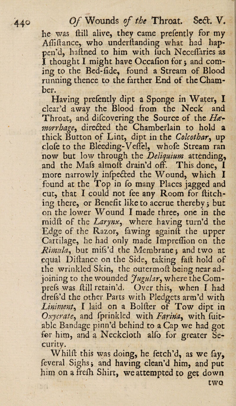 he was ftill alive, they came prefently for my Affiftance, who underftanding what had hap¬ pen’d, hadned to him with fuch Neceflaries as I thought I might have Occafion for $ and com¬ ing to the Bed-fide, found a Stream of Blood running thence to the farther End of the Cham¬ ber. Having prefently dipt a Sponge in Water, I clear’d away the Blood from the Neck and Throat, and difcovering the Source of the He¬ morrhage ^ directed the Chamberlain to hold a thick Button of Lint, dipt in the Colcothar, up clofe to the Bleeding-Veflel, whofe Stream ran now but low through the Deliqmum attending, and the Mafs altnoft drain’d off. This done, I more narrowly infpe&amp;ed the Wound, which I found at the Top in fo many Places jagged and cut, that I could not fee any Room for hatch¬ ing there, or Benefit like to accrue thereby 5 but on the lower Wound I made three, one in the midd of the Larynx, where having turn’d the Edge of the Razor, fawing againd the upper Cartilage, he had only made Impreflion on the Rimulci, but mifs’d the Membrane 5 and two at equal Didance on the Side, taking fait hold of the wrinkled Skin, the outermod being near ad¬ joining to the wounded Jugular, where the Com- prefs was ftill retain’d. Over this, when I had drefs’d the other Parts with Pledgets arm’d with Liniment, I laid on a Bolder of Tow dipt in Oxycrate, and fprinkled with Farina, with dm?- able Bandage pinn’d behind to a Cap we had got for him, and a Neckcloth alfo for greater Se¬ curity. Whild this was doing, he fetch’d, as we fay, feveral Sighs * and having clean’d him, and put him on afrefh Shirt, we attempted to get down two