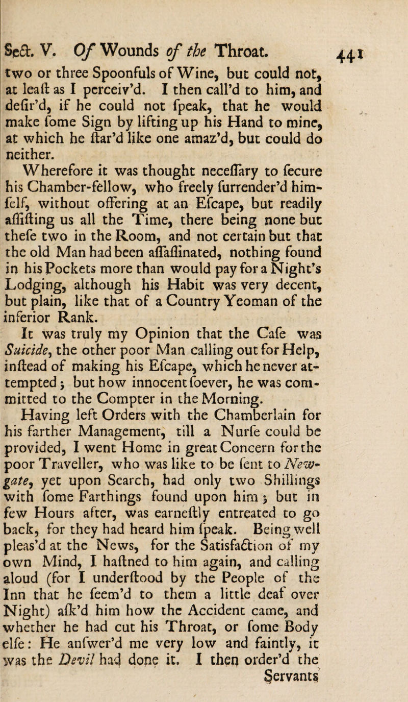 two or three Spoonfuls of Wine, but could not, at leall as I perceiv’d. I then call’d to him, and defir’d, if he could not fpeak, that he would make fome Sign by lifting up his Hand to mine, at which he ftar’d like one amaz’d, but could do neither. Wherefore it was thought neceflary to fecure his Chamber-fellow, who freely furrender’d him- felf, without offering at an Efcape, but readily aflifting us all the Time, there being none but thefe two in the Room, and not certain but that the old Man had been affaflinated, nothing found in his Pockets more than would pay fora Night’s Lodging, although his Habit was very decent, but plain, like that of a Country Yeoman of the inferior Rank. It was truly my Opinion that the Cafe was Suicide, the other poor Man calling out for Help, inftead of making his Efcape, which he never at¬ tempted 5 but how innocent foever, he was com¬ mitted to the Compter in the Morning. Having left Orders with the Chamberlain for his farther Management, till a Nurfe could be provided, I went Home in great Concern for the poor Traveller, who was like to be fent to New¬ gate, yet upon Search, had only two Shillings with fome Farthings found upon him \ blit in few Hours after, was earneftly entreated to go back, for they had heard him fpeak. Being well pleas’d at the News, for the Satisfa£tion of my own Mind, I haflned to him again, and calling aloud (for I underftood by the People of the Inn that he Teem’d to them a little deaf over Night) afk’d him how the Accident came, and whether he had cut his Throat, or fome Body elfe: He anfwer’d me very low and faintly, it was the Devil had done it. I then order’d the Servants