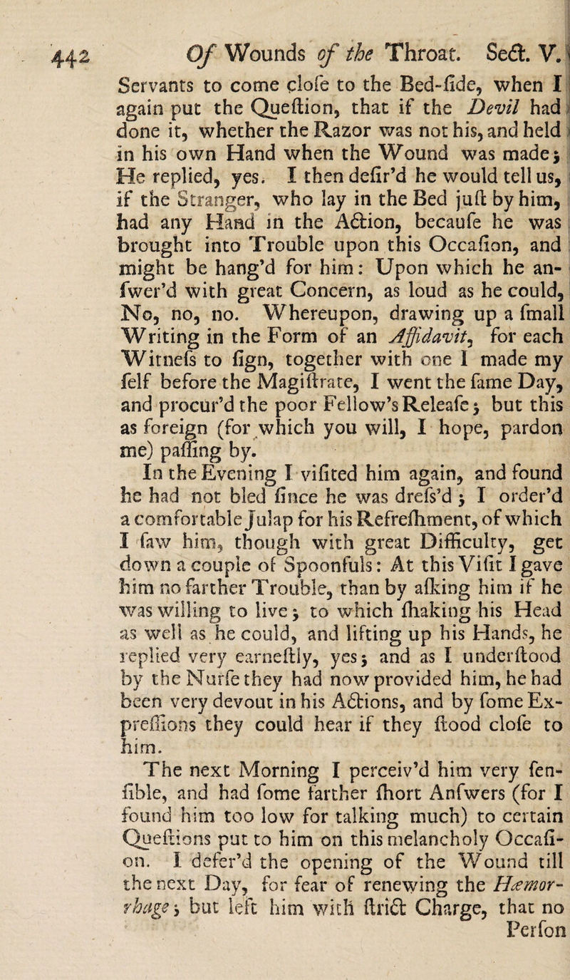 Servants to come clofe to the Bed~.fide, when I again put the Queftion, that if the Devil had done it, whether the Razor was not his, and held in his own Hand when the Wound was made 5 He replied, yes. I then defir’d he would tell us, if the Stranger, who lay in the Bed juft by him, had any Hand in the Aftion, becaufe he was brought into Trouble upon this Occafion, and might be hang’d for him: Upon which he an- fwer’d with great Concern, as loud as he could. No, no, no. Whereupon, drawing up a fmall Writing in the Form of an Affidavit, for each Witnefs to fign, together with one I made my felf before the Magiftrate, I went the fame Day, and procur’d the poor Fellow’s Releafe* but this as foreign (for which you will, I hope, pardon me) palling by. In the Evening I vi ft ted him again, and found he had not bled fince he was drefs’d $ I order’d a comfortable julap for his Refrefhment, of which I faw him, though with great Difficulty, get down a couple of Spoonfuls : At this Vitit I gave him no farther Trouble, than by afking him if he was willing to live j to which fhaking his Head as well as he could, and lifting up his Elands, he replied very earneftly, yesj and as I underftood by the Nurfe they had now provided him, he had been very devout in his Adtions, and by fomeEx- preffions they could hear if they flood clofe to him. The next Morning I perceiv’d him very fen- fible, and had fome farther fhort Anfwers (for I found him too low for talking much) to certain Queftions put to him on this melancholy Occafi¬ on. I defer’d the opening of the Wound till the next Day, for fear of renewing the Hemor¬ rhages but left him with find: Charge, that no Per fan
