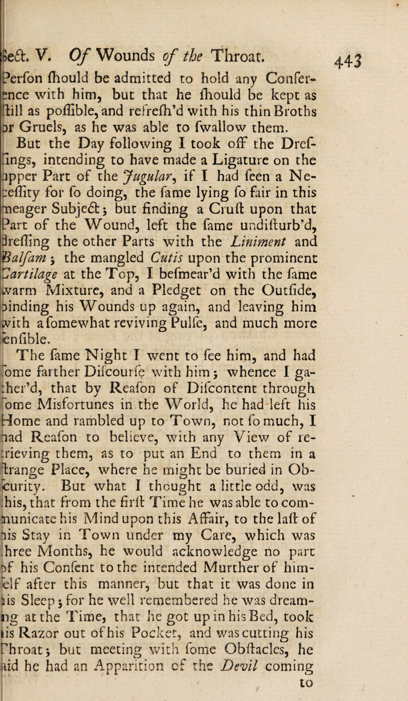 Perfon fhould be admitted to hold any Confer¬ ence with him, but that he fhould be kept as Till as poflible,and refrefh’d with his thin Broths Dr Gruels, as he was able to fwallow them. But the Day following I took off the Dref- ilngs, intending to have made a Ligature on the jpper Part of the Jugular, if I had feen a Ne- Deftity for fo doing, the fame lying fo fair in this meager Subjefitj but finding a Cruft upon that Part of the Wound, left the fame undifturb’d, hefting the other Parts with the Liniment and Balfam -y the mangled Cutis upon the prominent Cartilage at the Top, I befmear’d with the fame warm Mixture, and a Pledget on the Outfide, Dinding his Wounds up again, and leaving him with afomewhat reviving Pulfe, and much more enfible. The fame Night I went to fee him, and had Tome farther Difcoui fp with him; whence I ga- :her’d, that by Reafon of Difcontent through ome Misfortunes in the World, he had left his Home and rambled up to Town, not fomuch, I nad Reafon to believe, with any View of re¬ lieving them, as to put an End to them in a Grange Place, where he might be buried in Ob¬ scurity. But what I thought a little odd, was his, that from the firft Time he was able to com¬ municate his Mind upon this Affair, to the laft of lis Stay in Town under my Care, which was .hree Months, he would acknowledge no part !&gt;f his Confcnt to the intended Murther of hmi¬ le If after this manner, but that it was done in fis Sleep 5 for he well remembered he was dream- ng at the Time, that he got up in his Bed, took lis Razor out of his Pocket, and was cutting his Phroat* but meeting with fome Obftacles, he aid he had an Apparition cf the Devil coming to
