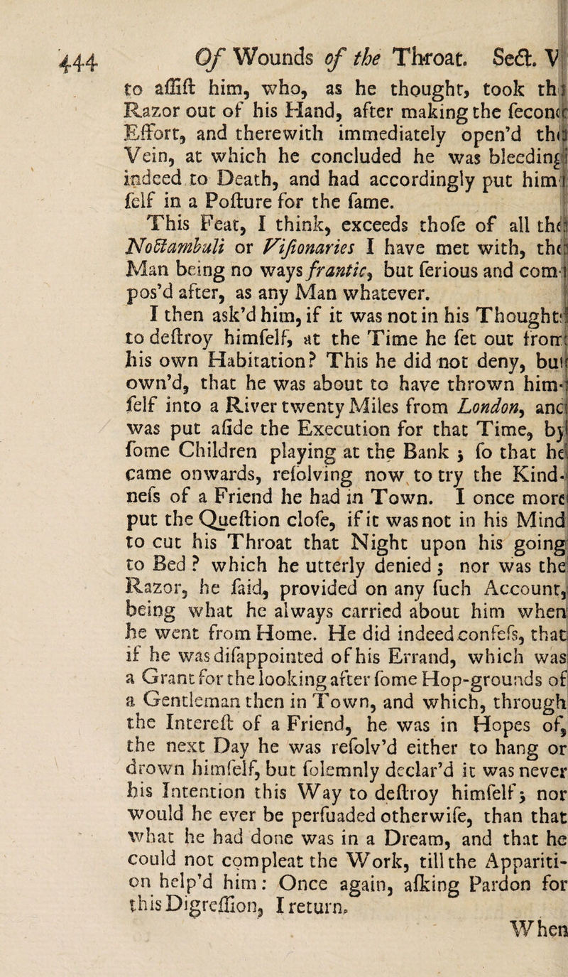 to affift him, who, as he thought, took th s Razor out of his Hand, after making the feconcr Effort, and therewith immediately open’d thd Vein, at which he concluded he- was bleeding I indeed to Death, and had accordingly put him i felf in a Pofture for the fame. This Feat, I think, exceeds thofe of all the! Noffambuli or Vifionaries I have met with, the! Man being no ways frantic^ but ferious and com I pos’d after, as any Man whatever. I then ask’d him, if it was notin his Thought;! to deflroy himfelf, at the Time he fet out frorr: his own Habitation? This he did not deny, buu own’d, that he was about to have thrown him-! felf into a River twenty Miles from London, anci was put afide the Execution for that Time, b) fome Children playing at the Bank * fo that he came onwards, relolving now to try the Kind* nefs of a Friend he had in Town. I once more put the Queftion clofe, if it was not in his Mind to cut his Throat that Night upon his going to Bed ? which he utterly denied ; nor was the1 Razor, he faid, provided on any fuch Account, being what he always carried about him when he went from Home. He did indeed.confefs, that if he wasdifappointed of his Errand, which was a Grant for the looking after fome Hop-grounds of a Gentleman then in Town, and which, through the Intereft of a Friend, he was in Hopes of, the next Day he was refolv’d either to hang or drown himfelf, but folemnly declar’d it was never his Intention this Way to ddlroy himfelf &gt; nor would he ever be perfuaded otherwife, than that what he had done was in a Dream, and that he could not com pleat the Work, till the Appariti¬ on help'd him: Once again, afking Pardon for thisDigreffion, I return. When