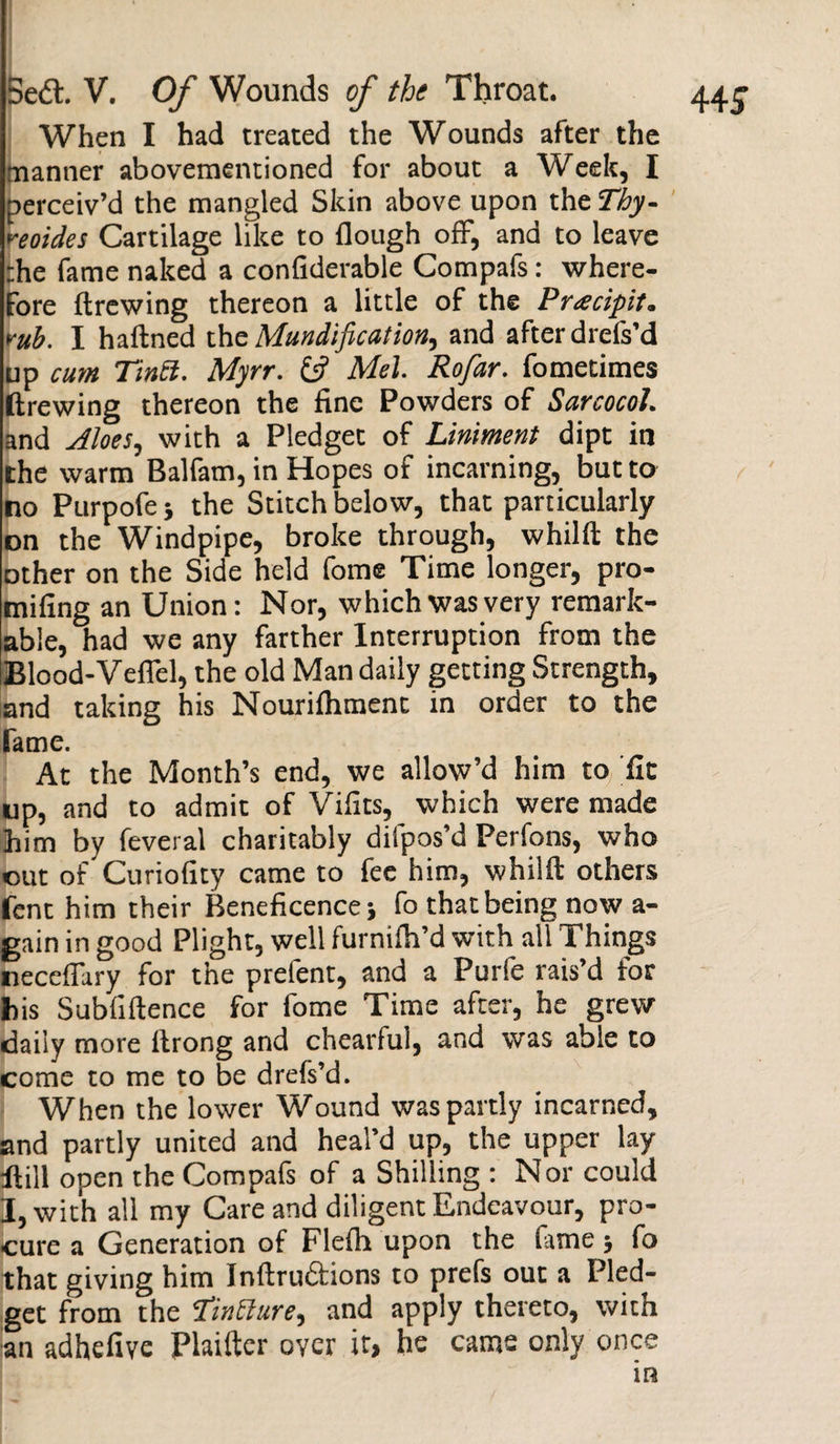 When I had treated the Wounds after the manner abovementioned for about a Week, I perceiv’d the mangled Skin above upon the Thy- reoides Cartilage like to {lough off, and to leave :he fame naked a confiderable Compafs: where¬ fore ftrewing thereon a little of the Pracipit• rub. I haftned the Mundification, and after drefs’d up cum Tintt. Myrr. £5? Mel. Rofar. fometimes ftrewing thereon the fine Powders of SarcocoL and Aloes, with a Pledget of Liniment dipt in the warm Balfam, in Hopes of incarning, but to no Purpofe 5 the Stitch below, that particularly on the Windpipe, broke through, whilft the other on the Side held fome Time longer, pro- mifing an Union: Nor, which was very remark¬ able, had we any farther Interruption from the Blood-Veflel, the old Man daily getting Strength, and taking his Nouriftimenc in order to the fame. At the Month’s end, we allow’d him to 'fit up, and to admit of Vifits, which were made Ihim by feveral charitably difpos’d Perfons, who out of Curiofity came to fee him, whilft others fent him their Beneficence 5 fo that being now a- gain in good Plight, well furnifli’d with all Things neceflary for the prelent, and a Purfe rais’d for bis Subfiftence for fome Time after, he grew daily more ftrong and chearful, and was able to come to me to be drefs’d. When the lower Wound was partly incarned, and partly united and heal’d up, the upper lay ilill open the Compafs of a Shilling : Nor could I, with all my Care and diligent Endeavour, pro¬ cure a Generation of Flefh upon the (ame 5 fo that giving him Inftru&amp;ions to prefs out a Pled¬ get from the Tintture, and apply thereto, with an adhefive Plaiftcr over it, he came only once