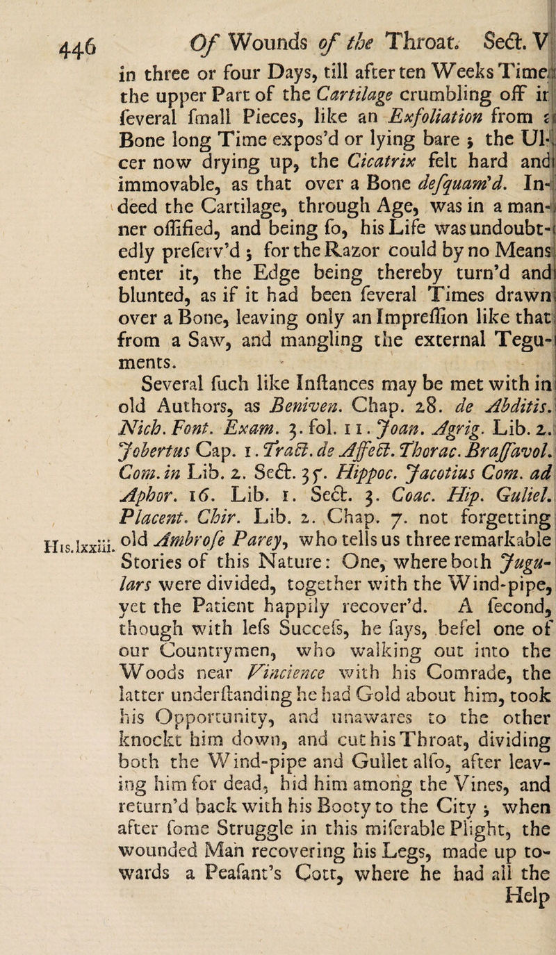 in three or four Days, till after ten Weeks Time :: the upper Part of the Cartilage crumbling off ir feveral fcnali Pieces, like an Exfoliation from u Bone long Time expos'd or lying bare j the Ul¬ cer now drying up, the Cicatrix felt hard andi immovable, as that over a Bone defquam'd. In¬ deed the Cartilage, through Age, was in a man¬ ner offified, and being fo, his Life was undoubt-! edly preferv’d 5 for the Razor could by no Means enter it, the Edge being thereby turn’d andi blunted, as if it had been feveral Times drawnI over a Bone, leaving only anlmpreflion like that from a Saw, and mangling the external Tegu-i ments. Several fuch like Inftances may be met with in: old Authors, as Beniven. Chap. 28. de Ahditis.\ Nich. Font. Exam. 3. fol. 11. Joan. Agrig. Lib. 2. Jobertus Cap. 1. <Tra£l. de AffeEl. Thorac. Braf/avoL Com.in Lib. 2. Seft. jy. Flippoc. Jacotius Com. ad Aphor. 16. Lib. 1. Seel. 3. Coac. Hip. GulieL Placent. Chir. Lib. 2. Chap. 7. not forgetting old Ambrofe Parey, who tells us three remarkable Stories of this Nature: One, where both Jugu¬ lars were divided, together with the Wind-pipe, yet the Patient happily recover’d. A fecond, though with lefs Succefs, he fays, befel one of our Countrymen, who walking out into the Woods near Vincience with his Comrade, the latter understanding he had Gold about him, took his Opportunity, and unawares to the other knockt him down, and cut his Throat, dividing both the Wind-pipe and Gullet alfo, after leav¬ ing him for dead, hid him among the Vines, and return’d back with his Booty to the City j when after fome Struggle in this mifcrable Plight, the wounded Man recovering his Legs, made up to¬ wards a Peafant’s Cott, where he had all the Help
