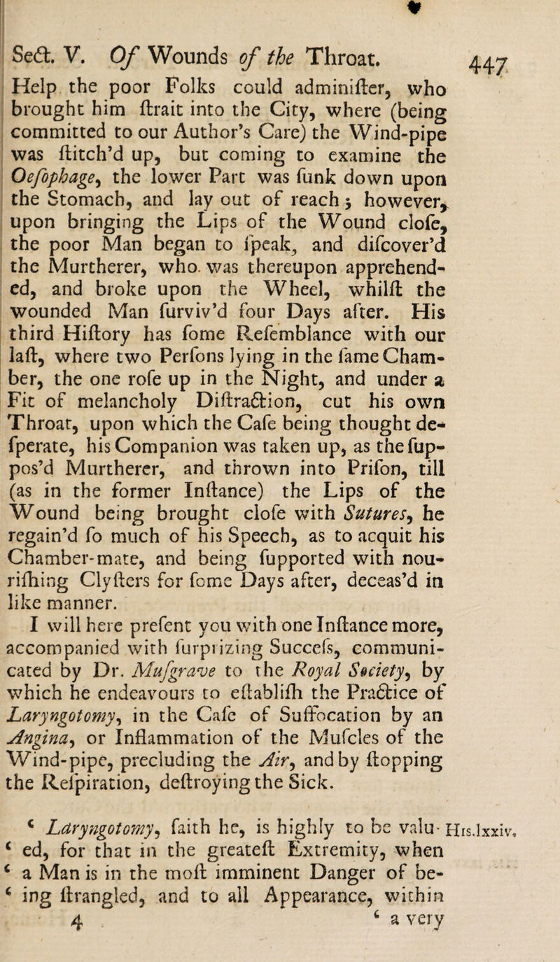 * Help the poor Folks could adminifter, who brought him ftrait into the City, where (being committed to our Author’s Care) the Wind-pipe was ftitch’d up, but coming to examine the Oefophage, the lower Part was funk down upon the Stomach, and lay out of reach 3 however, upon bringing the Lips of the Wound clofe, the poor Man began to fpeak, and difcover’d the Murtherer, who. was thereupon apprehend¬ ed, and broke upon the Wheel, whilff the wounded Man furviv’d four Days after. His third Hiftory has fome Refemblance with our laft, where two Perfons lying in the fame Cham¬ ber, the one rofe up in the Night, and under 2 Fit of melancholy Diftraftion, cut his own Throat, upon which the Cafe being thought de- fperate, his Companion was taken up, as thefup- pos’d Murtherer, and thrown into Prifon, till (as in the former Inftance) the Lips of the Wound being brought clofe with Sutures, he regain’d fo much of his Speech, as to acquit his Chamber-mate, and being fupported with nou- rifhing Clyfters for fome Days after, deceas’d in like manner. I will here prefent you with one Inftance more, accompanied with furprizing Succefs, communi¬ cated by Dr. Mufgrave to the Royal Society, by which he endeavours to eftablifh the Pradtice of Laryngotomy, in the Cafe of Suffocation by an Angina, or Inflammation of the Mufcles of the Wind-pipe, precluding the Air, and by flopping the Refpiration, deftroying the Sick. * Laryngotomy, faith he, is highly to he valu- His.lxxiv, c ed, for that in the greateft Extremity, when c a Man is in the moff imminent Danger of be- 4 ing Arangled, and to all Appearance, within 4 6 a very