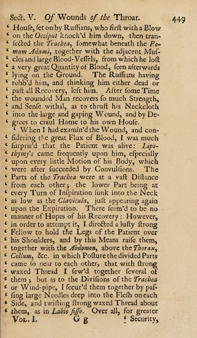4 Houfe, fet on by Ruffians, who firft with a Blow 4 on the Occiput knock’d him down, then tran- 4 fedted the Trachea, fomewhat beneath the Po- 4 mum Adami, together with the adjacent Muf- 4 cles and large Blood-Veflels, from which he loft 4 a very great Quantity of Blood, feen afterwards 4 lying on the Ground. The Ruffians having 4 robb’d him, and thinking him either dead or 4 paft all Recovery, left him. After fome Time 4 the wounded Man recovers fo much Strength, 4 and Senfe withal, as to thruft his Neckcloth 4 into the large and gaping Wound, and by De- 4 grees to craul Home to his own Houfe. 4 When I had examin’d the Wound, and con- 4 fidering the great Flux of Blood, I was much 4 (Inpris’d that the Patient was alive: Lip®- 4 thymfs came frequently upon him, efpecially 4 upon every little Motion of his Body, which 4 were after fucceeded by Convullions. The 4 Parts of the Trachea were at a vaft Diftance 4 from each other $ the lower Part being at 4 every Turn of Infpiration funk into the Neck 4 as low as the Clavicula, juit appearing again 4 upon the Expiration. There fecm’d to be no 4 manner of Hopes of his Recovery: However, 4 in order to attempt it, I direfted a lufty firong 4 Fellow to hold the Legs of the Patient over 4 his Shoulders, and by this Means raife them, 4 together with the Abdomen, above the Thorax, 4 Collum, 6cc. in which Pofture the divided Parts 4 came fo near to each other, that with ftrong 4 waxed Thread I few’d together feveral of 4 them * but as to the Divifions of the Trachea c or Wind-pipe, I fecur’d them together by paf* 4 ling large Needles deep into the Flelh on each 4 Side, and twilling firong waxed Thread about 4 them, as in JLabio fijfo. Over all, for greater Vo*. L Q g t Security,