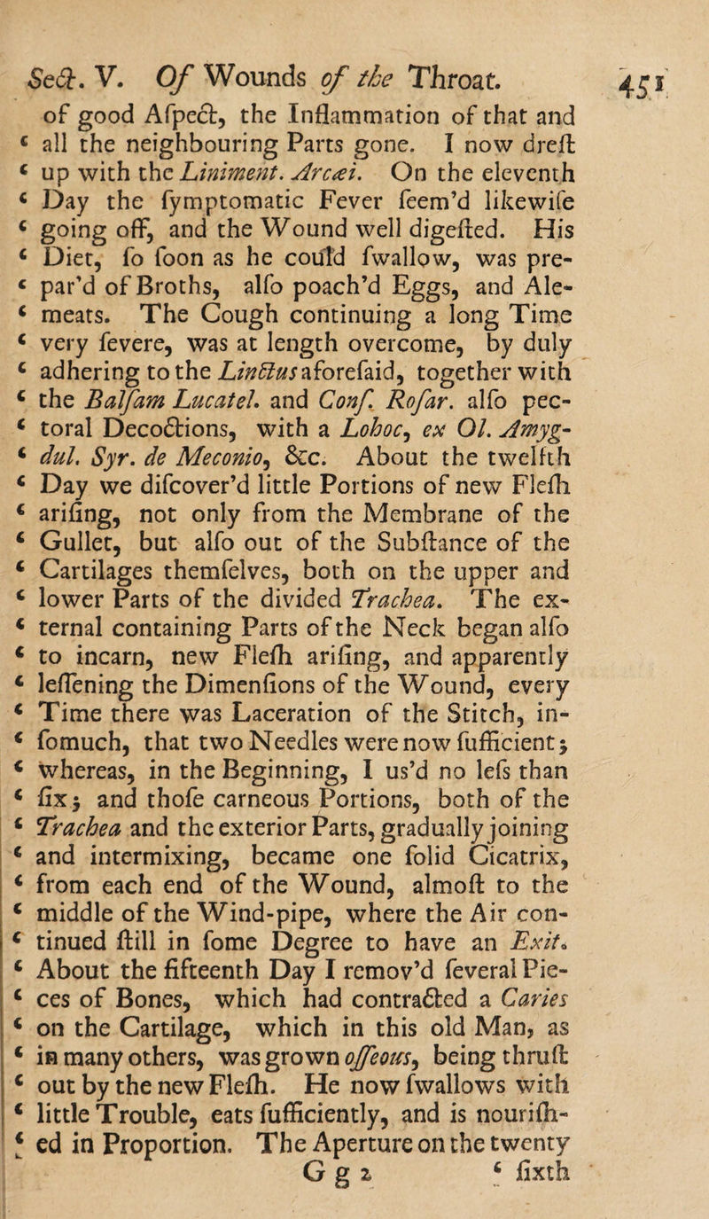 of good Afpect, the Inflammation of that and c all the neighbouring Parts gone. I now dreft 4 up with the Liniment. Aren't. On the eleventh 4 Day the fymptomatic Fever feem’d likewife 4 going off, and the Wound well digefted. His 4 Diet, fo foon as he could fwallow, was pre- c par’d of Broths, alfo poach’d Eggs, and Ale- 4 meats. The Cough continuing a long Time 4 very fevere, was at length overcome, by duly 4 adhering to the Z/»£?«jaforefaid, together with 4 the Balfam Lucateh and Conf. Rofar. alfo pec- 4 toral Decoftions, with a Lohoc, ex 01. Amyg- 4 dul, Syr. de Meconio, &amp;c. About the twelfth 4 Day we difeover’d little Portions of new Flefli 4 arifing, not only from the Membrane of the 4 Gullet, but alfo out of the Subftance of the 4 Cartilages themfelves, both on the upper and 4 lower Parts of the divided Trachea. The ex- 4 ternal containing Parts of the Neck began alfo 4 to incarn, new Flefh arifing, and apparently 4 leflening the Dimenfions of the Wound, every 4 Time there was Laceration of the Stitch, in- 4 fomuch, that two Needles were now fufficient; 4 whereas, in the Beginning, I us’d no lefs than 4 fix* and thofe carneous Portions, both of the 4 Trachea and the exterior Parts, gradually joining 4 and intermixing, became one folid Cicatrix, 4 from each end of the Wound, almofl: to the 4 middle of the Wind-pipe, where the Air con- 4 tinued ft ill in fome Degree to have an Exit. 4 ces of Bones, which had contradled a Caries 4 on the Cartilage, which in this old Man, as 4 in many others, was grown ojfeous^ being thruft 4 out by the new Flefli. He now fwallows with 4 little Trouble, eats fufficiently, and is nourifh- ‘ ed in Proportion, The Aperture on the twenty G g z 4 fixth