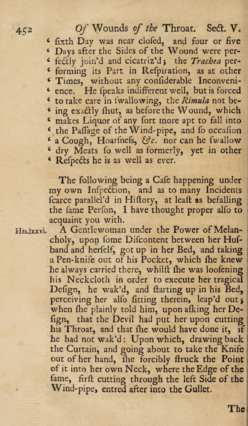 * fixth Day was near clofed, and four or five 4 Days after the Sides of the Wound were per- 4 fedtly join’d and cicatriz’d 5 the Trachea per- 4 forming its Part in Refpiration, as at other 4 Times, without any confiderable Inconveni- 4 ence. He fpeaks indifferent well, but is forced 4 to take care in Kvallowing, the Rimula not be- 4 ing exaftly fhut, as before the Wound, which 4 makes Liquor of any fort more apt to fall into 4 the Paffage of the Wind-pipe, and fo occafion 4 a Cough, Hoarfnefs, &amp;c, nor can he fwallow 4 dry Meats fo well as formerly, yet in other 4 Refpedls he is as well as ever. The following being a Cafe happening under my own Infpettion, and as to many Incidents fcarce parallel’d in Hi (lory, at lead as befalling the fame Perfon, I have thought proper alfo to acquaint you with. His.lxxvi. A Gentlewoman under the Power of Melan¬ choly, upon fome Difcontent between her Huf- band and herfelf, got up in her Bed, and taking a Pen-knife out of his Pocket, which (lie knew he always carried there, whilft (he was loofening his Neckcloth in order to execute her tragical Defign, he wait’d, and darting up in his Bed, perceiving her alfo fitting therein, leap’d out 5 when file plainly told him, upon afking her De- fign, that the Devil had put her upon cutting his Throat, and that file would have done it, if I he had not wait’d : Upon which, drawing back 1 the Curtain, and going about to take the Knife out of her hand, file forcibly (truck the Point of it into her own Neck, where the Edge of the fame, firfi: cutting through the left Side of the i Wind-pipe, entred after into the Gullet. The)