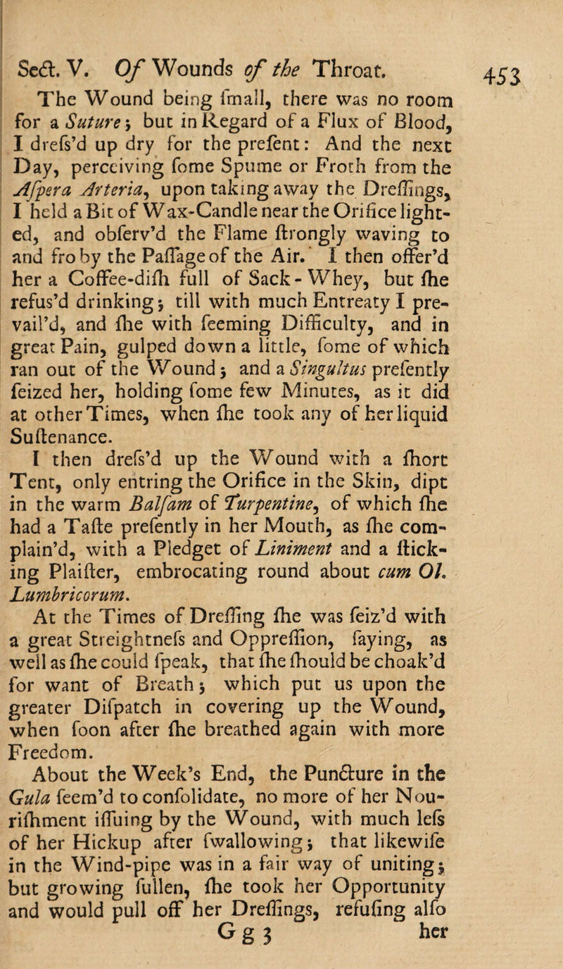 1 , ( \ 1 . The Wound being fmall, there was no room for a Suture 3 but in Regard of a Flux of Blood, I drefs’d up dry for the prefent: And the next Day, perceiving fome Spume or Froth from the Afpera Arteria, upon taking away the Dreffings, I held a Bit of Wax-Candle near the Orifice light¬ ed, and obferv’d the Flame flrongly waving to and fro by the Paffageof the Air. I then offer’d her a Coffee-difii full of Sack-Whey, but file refus’d drinking 3 till with much Entreaty I pre¬ vail’d, and file with feeming Difficulty, and in great Pain, gulped down a little, fome of which ran out of the Wound 3 and a Singultus prefently feized her, holding fome few Minutes, as it did at otherTimes, when file took any of her liquid Suftenance. I then drefs’d up the Wound with a fhort Tent, only entring the Orifice in the Skin, dipt in the warm Balfam of Turpentine, of which file had a Tafte prefently in her Mouth, as file com¬ plain’d, with a Pledget Liniment and a flick¬ ing Plaifier, embrocating round about cum Oh Lumbricorum. At the Times of Dreffing file was feiz’d with a great Streightnefs and Oppreffion, faying, as well as file could fpeak, that file fiiould be choak’d for want of Breath 3 which put us upon the greater Difpatch in covering up the Wound, when foon after file breathed again with more Freedom. About the Week’s End, the Pun£lure in the Gula feem’d to confolidate, no more of her Nou- rifiiment iffuing by the Wound, with much 1 els of her Hickup after fwallowing3 that likewife in the Wind-pipe was in a fair way of uniting3 but growing fallen, file took her Opportunity and would pull off her Dreffings, refufing alfo Gg 3 her