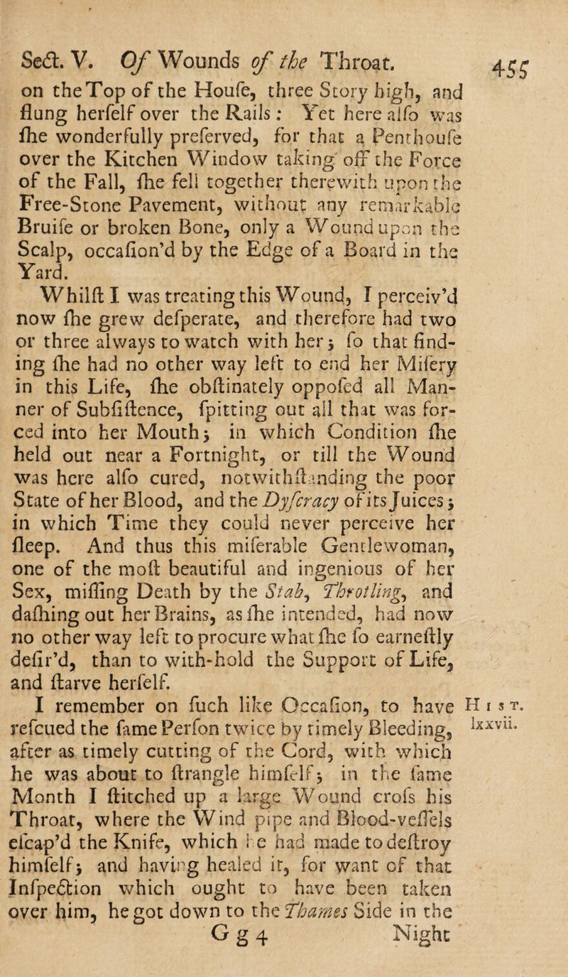 on the Top of the Houfe, three Story high, and flung herfelf over the Rails; Yet here alfo was fhe wonderfully preferved, for that a Penthoufe over the Kitchen Window taking off the Force of the Fall, fhe fell together therewith upon the Free-Stone Pavement, without any remarkable Bruife or broken Bone, only a Wound upon the Scalp, occafion’d by the Edge of a Board in the Yard. Whild I was treating this Wound, I perceiv’d now fhe grew defperate, and therefore had two or three always to watch with her * fo that find¬ ing fhe had no other way left to end her Miiery in this Life, fhe obdinately oppofed all Man¬ ner of Subfidence, (pitting out all that was for¬ ced into her Mouth* in which Condition fhe held out near a Fortnight, or till the Wound was here alfo cured, notwith(landing the poor State ofher Blood, and the Dyfcracy of its Juices* in which Time they could never perceive her fleep. And thus this miferable Gentlewoman, one of the mod beautiful and ingenious of her Sex, miffing Death by the Stab^ !Throtling., and dafhing out her Brains, aside intended, had now no other way left to procure what (he fo earnedly defir’d, than to with-hold the Support of Life, and darve herfelf. I remember on fuch like Occafion, to have H 1 s t. refcued the fame Perfon twice by timely Bleeding, lxxv*** after as timely cutting of the Cord, with which he was about to flrangle himfelf* in the fame Month I ditched up a large Wound crofs his Throat, where the Wind pipe and Blood-veffels efcap’d the Knife, which he had madetodedroy himfelf* and having healed it, for want of that Infpedtion which ought to have been taken over him, he got down to the Thames Side in the G g 4 Night
