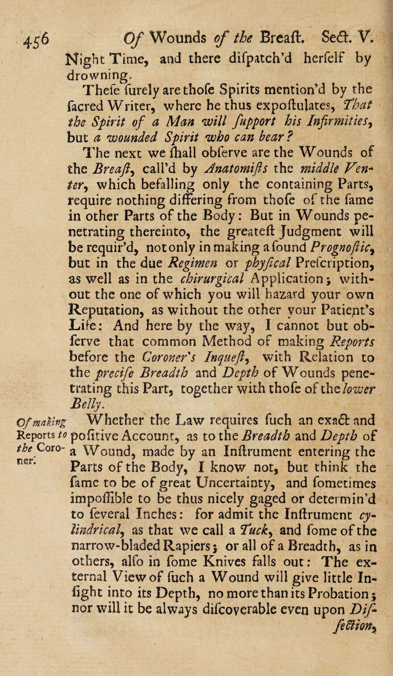 Night Time, and there difpatch’d herfelf by drowning. Thefe furely are thofe Spirits mention’d by the facred Writer, where he thus expoftulates, That the Spirit of a Man will fupport his Infirmities, but a wounded Spirit who can bear? The next we fhall obferve are the Wounds of the Breaft, call’d by Anatomifts the middle Ven¬ ter, which befalling only the containing Parts, require nothing differing from thofe of the fame in other Parts of the Body: But in Wounds pe¬ netrating thereinto, the greateft Judgment will be requir’d, not only in making a found Prognoftic, but in the due Regimen or phyfical Prefcription, as well as in the chirurgical Application; with¬ out the one of which you will hazard your own Reputation, as without the other your Patient’s Life: And here by the way, I cannot but ob¬ ferve that common Method of making Reports before the Coroner s Inqueft, with Relation to the precife Breadth and Depth of Wounds pene¬ trating this Part, together with thofe oft he lower Belly. Of making Whether the Law requires fuch an exnft and Reportspofitive Account, as to the Breadth and Depth of the Coro- a Wound, made by an Inftrument entering the Parts of the Body, I know not, but think the fame to be of great Uncertainty, and fometimes impoffible to be thus nicely gaged or determin’d to feveral Inches: for admit the Inftrument ry- lindrical, as that we call a Tuck, and fome of the narrow-bladedRapiers; or all of a Breadth, as in others, alfo in fome Knives falls out: The ex¬ ternal View of fuch a Wound will give little In¬ fight into its Depth, no more than its Probation ; nor will it be always difcoverable even upon Dift fe Elion,