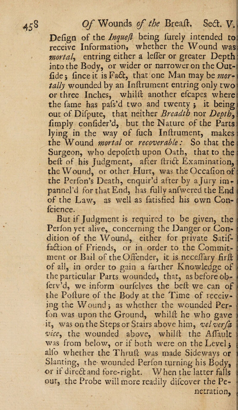 Defign of the Inqueft being furely intended to receive Information, whether the Wound was mortal, entring either a lefler or greater Depth into the Body, or wider or narrower on the Out- fidej finceit isFadt, that one Man may be mor¬ tally wounded by an Inftrument entring only two or three Inches, w hi lit another efcapes where the fame has pafs’d two and twenty } it being out of Difpute, that neither Breadth nor Depths fimply confider’d, but the Nature of the Parts lying in the way of fuch Inftrument, makes the Wound mortal or recoverable: So that the Surgeon, who depofeth upon Oath, that to the beft of his Judgment, after ftndt Examination, the Wound, or other Hurt, was the Occafion of the Perfon’s Death, enquir’d after by a Jury itn - pannel’d for that End, has fully anfwered the End of the Law, as well as fatisfied his own Con- fcience. But if Judgment is required to be given, the Perfon yet alive, concerning the Danger or Con¬ dition of the Wound, either for private Satif- fadlion of Friends, or in order to the Commit¬ ment or Bail of the Offender, it is necefiary firff of all, in order to gain a farther Knowledge of the particular Parts wounded, that, as before ob- ferv’d, we inform ourfelves the beft we can of the Pollute of the Body at the Time of receiv¬ ing the Wound} as whether the wounded Per¬ fon was upon the Ground, whilft he who gave it, was on the Steps or Stairs above him, velverfa vice, the wounded above, whilft the A flank was from below, or if both were on the Level} alfo whether the Thru ft was made Sideways or Slanting, the* wounded Perfon turning his Body, or ft direct and fore-right. When the latter falls out, the Probe will more readily difcover the Pe¬ netration, |
