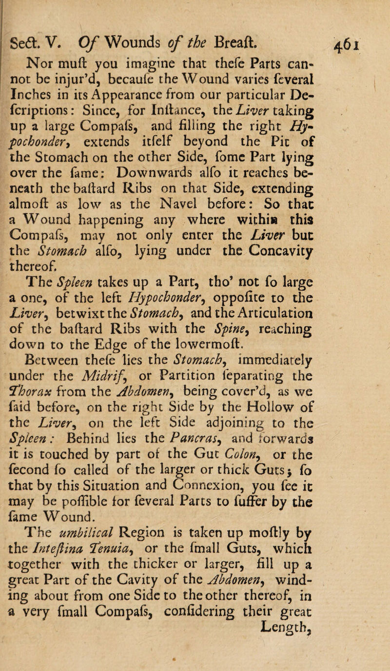 Nor muft you imagine that thefe Parts can¬ not be injur’d, becaule the Wound varies feveral Inches in its Appearance from our particular De- fcriptions: Since, for Initance, the Liver taking up a large Compafs, and filling the right Hy- pochonder&gt; extends itfelf beyond the Pic of the Stomach on the other Side, fome Part lying over the fame: Downwards alfo it reaches be¬ neath the baftard Ribs on that Side, extending almoft as low as the Navel before: So that a Wound happening any where within this Compafs, may not only enter the Liver but the Stomach alfo, lying under the Concavity thereof. The Spleen takes up a Part, tho’ not fo large a one, of the left Hypochonder, oppofite to the Liver, betwixt the Stomach, and the Articulation of the baftard Ribs with the Spine, reaching down to the Edge of the lowermoft. Between thefe lies the Stomach, immediately under the Midrif, or Partition feparating the thorax from the Abdomen, being cover’d, as we faid before, on the right Side by the Hollow of the Liver, on the left Side adjoining to the Spieen: Behind lies the Pancras, and forwards it is touched by part of the Gut Colon, or the fecond fo called of the larger or thick Guts* fo that by this Situation and Connexion, you fee it may be pofiible for feveral Parts to fuffer by the fame Wound. The umbilical Region is taken up moflly by the Intefiina Tenuia, or the fmall Guts, which together with the thicker or larger, fill up a great Part of the Cavity of the Abdomen, wind¬ ing about from one Side to the other thereof, in a very fmall Compafs, confidering their great Length,